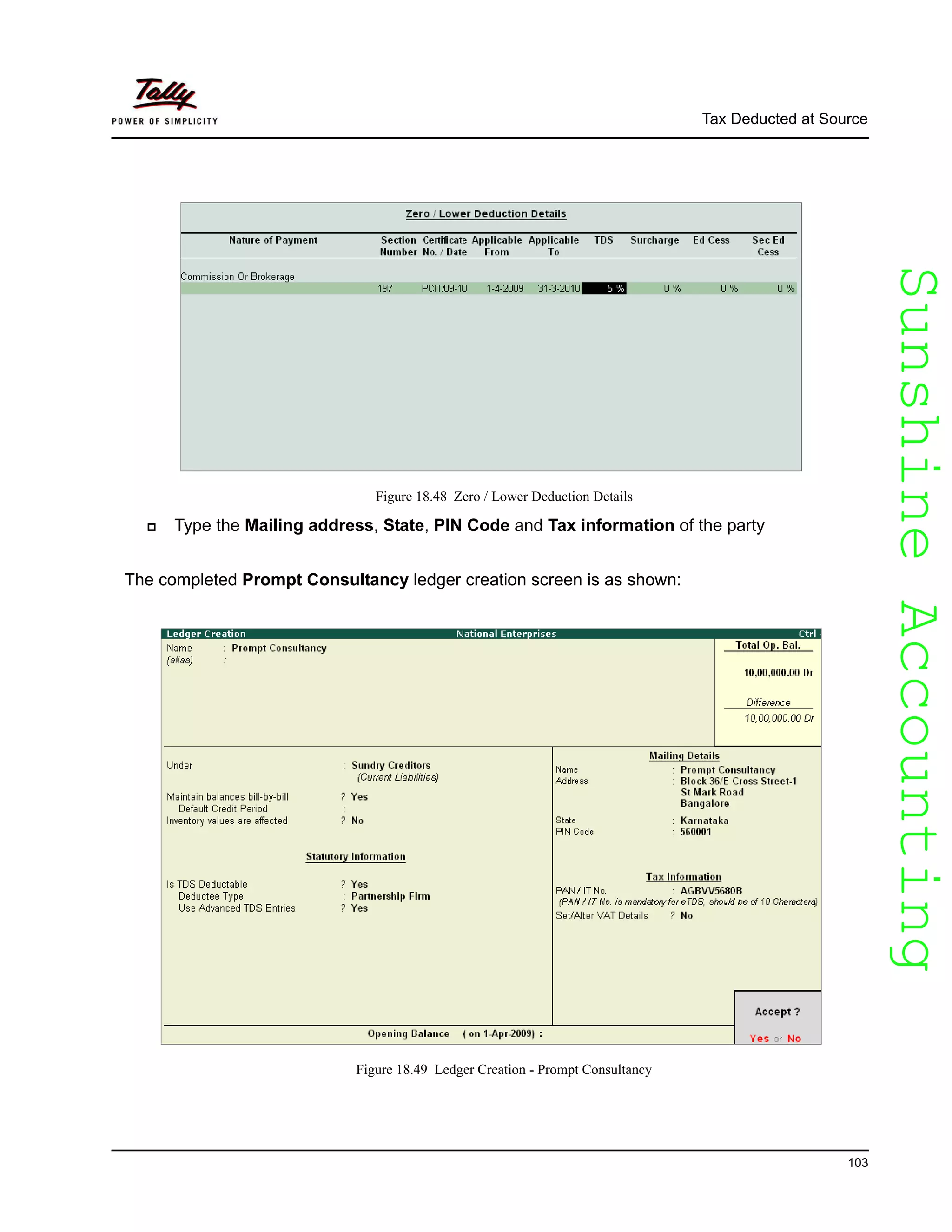 SunshineAccountingSunshineAccounting
Tax Deducted at Source
103
Figure 18.48 Zero / Lower Deduction Details
Type the Mailing address, State, PIN Code and Tax information of the party
The completed Prompt Consultancy ledger creation screen is as shown:
Figure 18.49 Ledger Creation - Prompt Consultancy
 