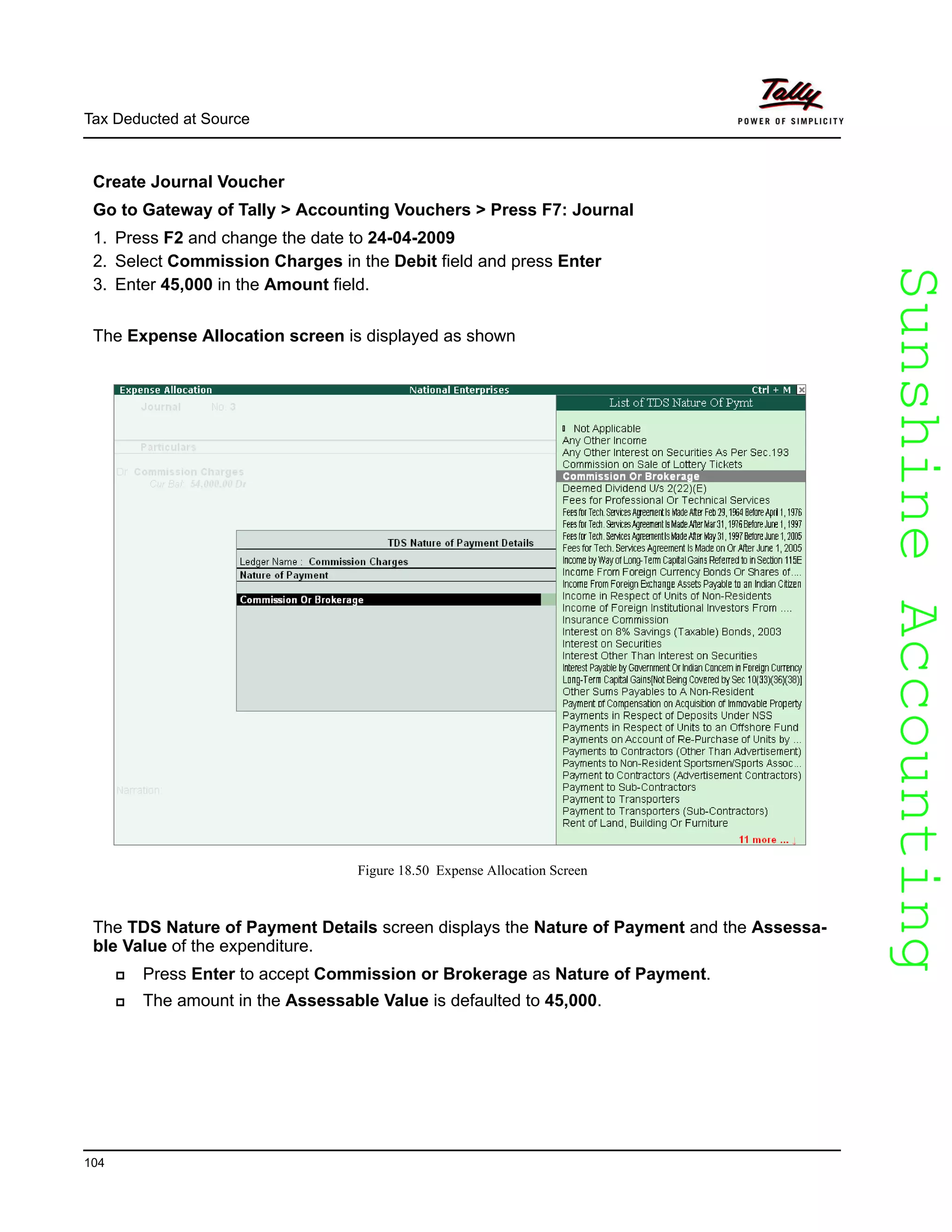 SunshineAccountingSunshineAccounting
Tax Deducted at Source
104
Create Journal Voucher
Go to Gateway of Tally > Accounting Vouchers > Press F7: Journal
1. Press F2 and change the date to 24-04-2009
2. Select Commission Charges in the Debit field and press Enter
3. Enter 45,000 in the Amount field.
The Expense Allocation screen is displayed as shown
Figure 18.50 Expense Allocation Screen
The TDS Nature of Payment Details screen displays the Nature of Payment and the Assessa-
ble Value of the expenditure.
Press Enter to accept Commission or Brokerage as Nature of Payment.
The amount in the Assessable Value is defaulted to 45,000.
 