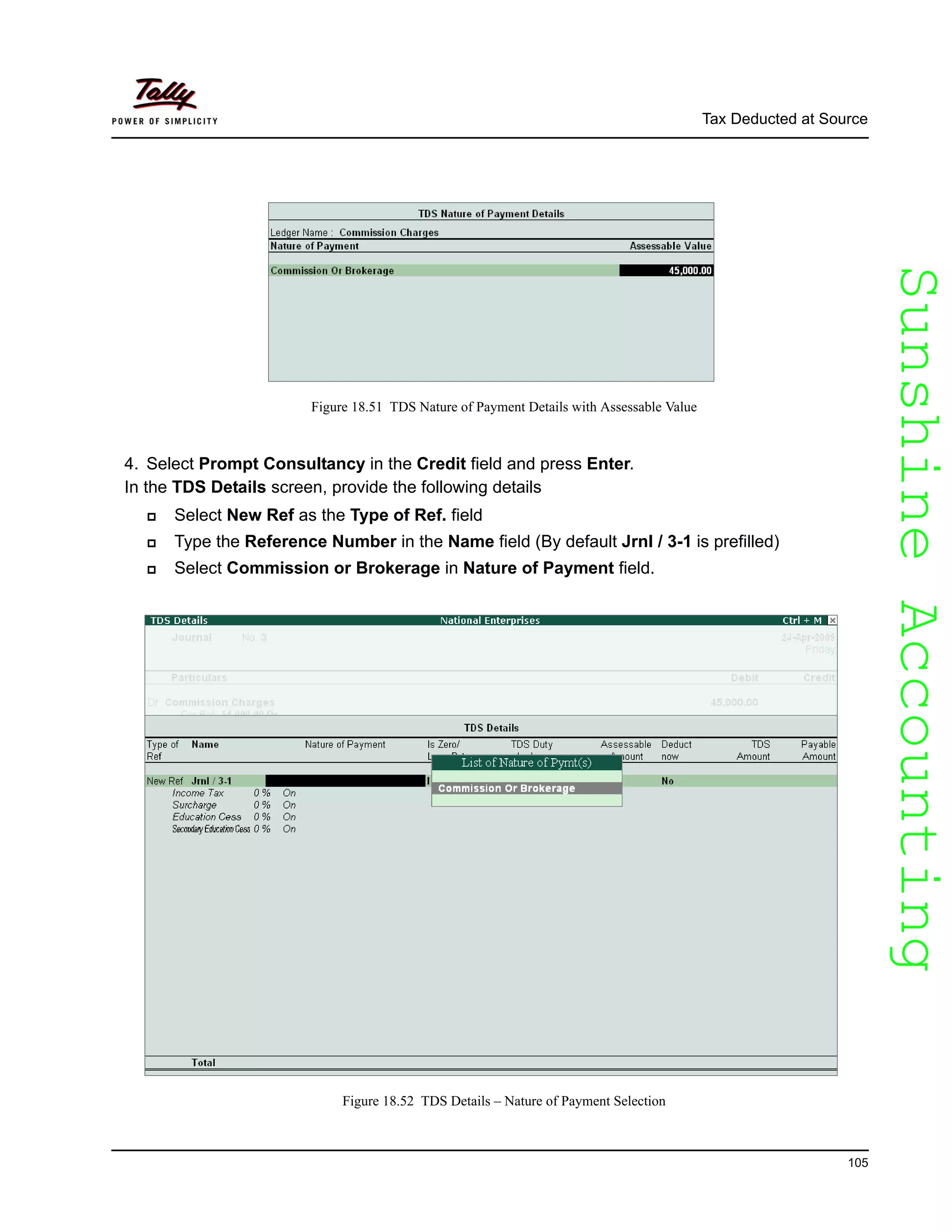 SunshineAccountingSunshineAccounting
Tax Deducted at Source
105
Figure 18.51 TDS Nature of Payment Details with Assessable Value
4. Select Prompt Consultancy in the Credit field and press Enter.
In the TDS Details screen, provide the following details
Select New Ref as the Type of Ref. field
Type the Reference Number in the Name field (By default Jrnl / 3-1 is prefilled)
Select Commission or Brokerage in Nature of Payment field.
Figure 18.52 TDS Details – Nature of Payment Selection
 