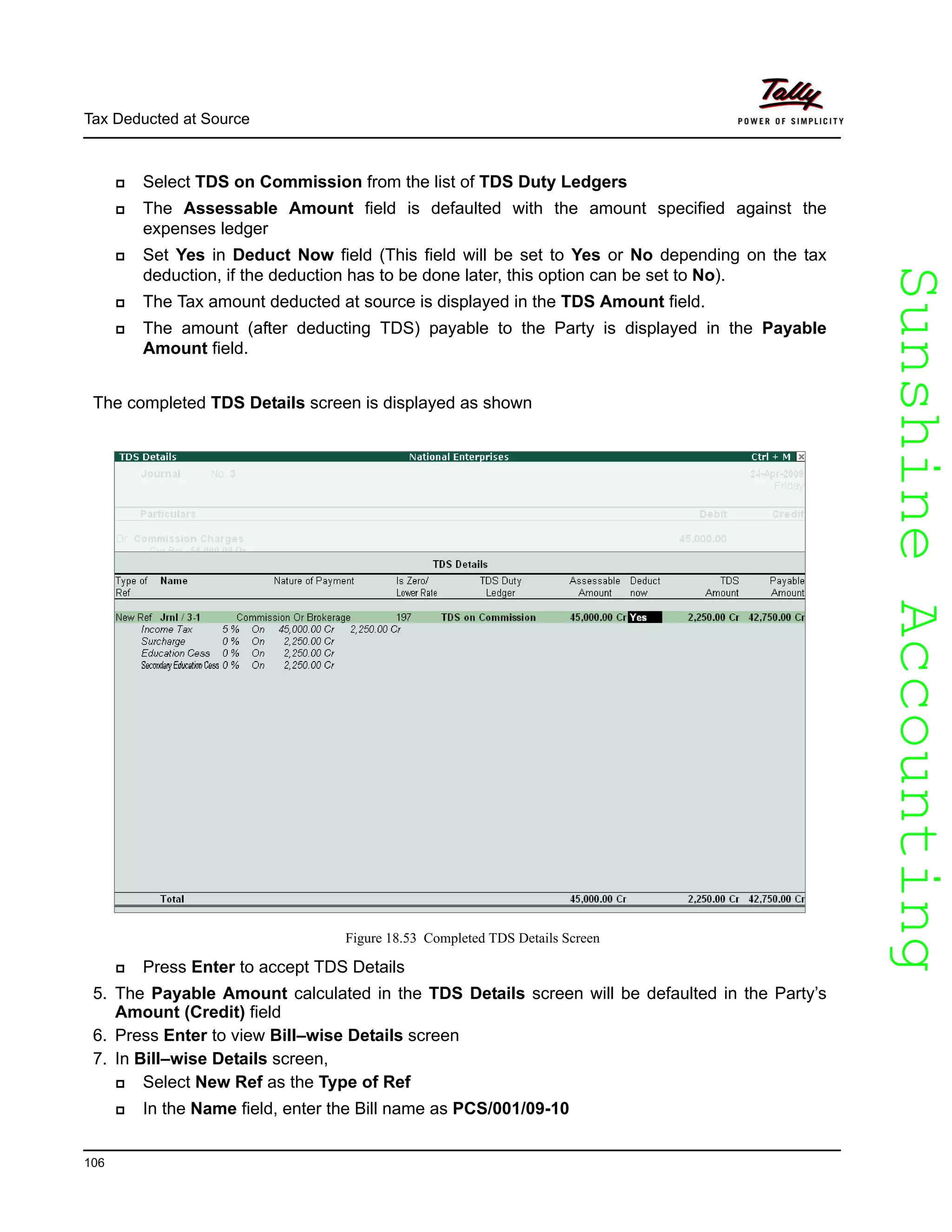 SunshineAccountingSunshineAccounting
Tax Deducted at Source
106
Select TDS on Commission from the list of TDS Duty Ledgers
The Assessable Amount field is defaulted with the amount specified against the
expenses ledger
Set Yes in Deduct Now field (This field will be set to Yes or No depending on the tax
deduction, if the deduction has to be done later, this option can be set to No).
The Tax amount deducted at source is displayed in the TDS Amount field.
The amount (after deducting TDS) payable to the Party is displayed in the Payable
Amount field.
The completed TDS Details screen is displayed as shown
Figure 18.53 Completed TDS Details Screen
Press Enter to accept TDS Details
5. The Payable Amount calculated in the TDS Details screen will be defaulted in the Party’s
Amount (Credit) field
6. Press Enter to view Bill–wise Details screen
7. In Bill–wise Details screen,
Select New Ref as the Type of Ref
In the Name field, enter the Bill name as PCS/001/09-10
 