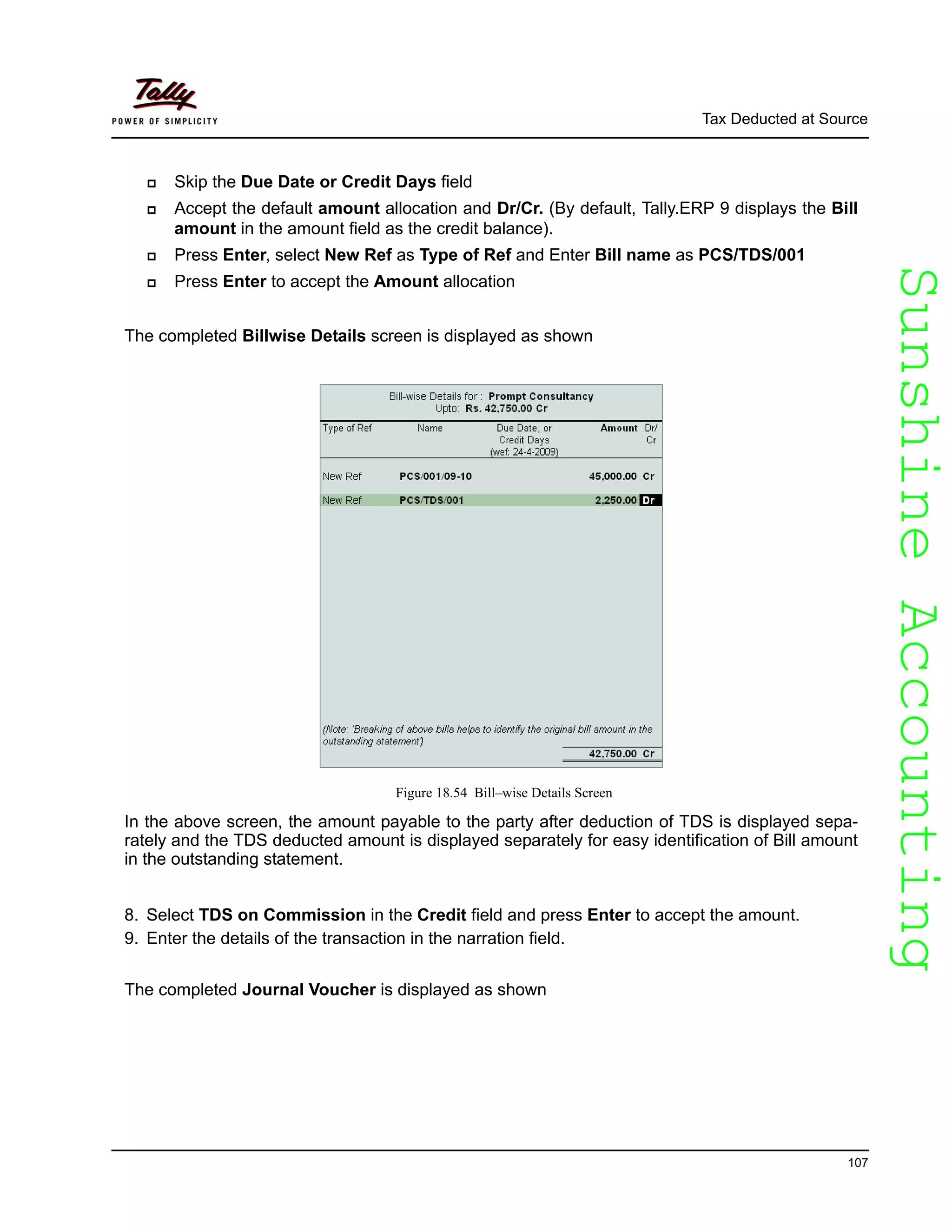 SunshineAccountingSunshineAccounting
Tax Deducted at Source
107
Skip the Due Date or Credit Days field
Accept the default amount allocation and Dr/Cr. (By default, Tally.ERP 9 displays the Bill
amount in the amount field as the credit balance).
Press Enter, select New Ref as Type of Ref and Enter Bill name as PCS/TDS/001
Press Enter to accept the Amount allocation
The completed Billwise Details screen is displayed as shown
Figure 18.54 Bill–wise Details Screen
In the above screen, the amount payable to the party after deduction of TDS is displayed sepa-
rately and the TDS deducted amount is displayed separately for easy identification of Bill amount
in the outstanding statement.
8. Select TDS on Commission in the Credit field and press Enter to accept the amount.
9. Enter the details of the transaction in the narration field.
The completed Journal Voucher is displayed as shown
 