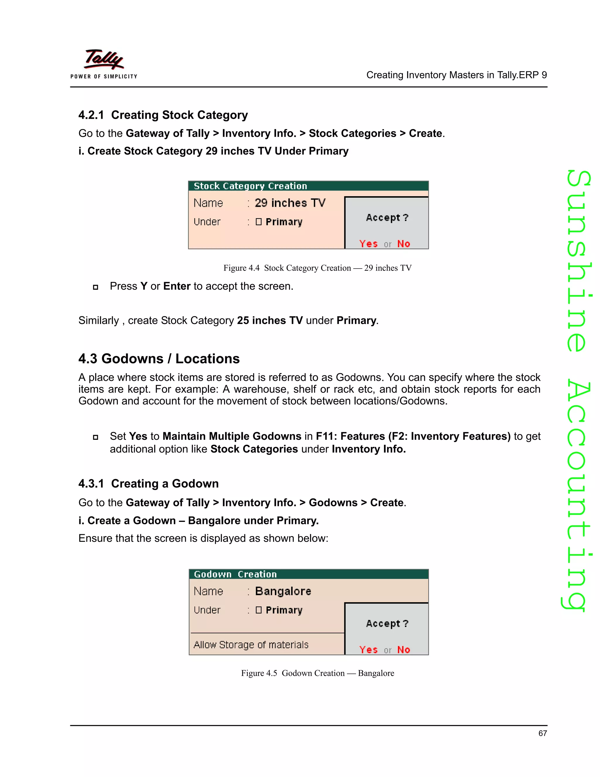 SunshineAccountingSunshineAccounting
Creating Inventory Masters in Tally.ERP 9
67
4.2.1 Creating Stock Category
Go to the Gateway of Tally > Inventory Info. > Stock Categories > Create.
i. Create Stock Category 29 inches TV Under Primary
Figure 4.4 Stock Category Creation — 29 inches TV
Press Y or Enter to accept the screen.
Similarly , create Stock Category 25 inches TV under Primary.
4.3 Godowns / Locations
A place where stock items are stored is referred to as Godowns. You can specify where the stock
items are kept. For example: A warehouse, shelf or rack etc, and obtain stock reports for each
Godown and account for the movement of stock between locations/Godowns.
Set Yes to Maintain Multiple Godowns in F11: Features (F2: Inventory Features) to get
additional option like Stock Categories under Inventory Info.
4.3.1 Creating a Godown
Go to the Gateway of Tally > Inventory Info. > Godowns > Create.
i. Create a Godown – Bangalore under Primary.
Ensure that the screen is displayed as shown below:
Figure 4.5 Godown Creation — Bangalore
 