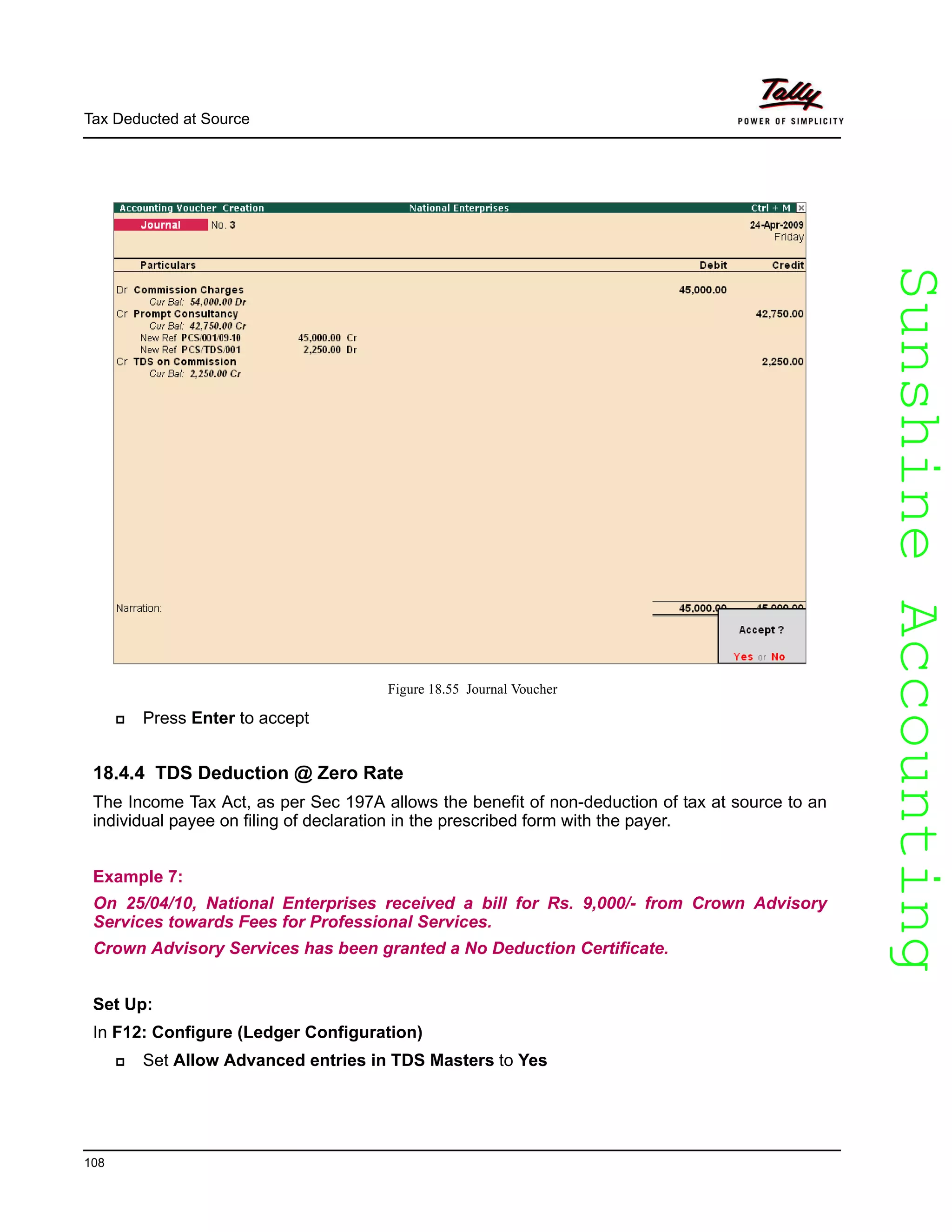 SunshineAccountingSunshineAccounting
Tax Deducted at Source
108
Figure 18.55 Journal Voucher
Press Enter to accept
18.4.4 TDS Deduction @ Zero Rate
The Income Tax Act, as per Sec 197A allows the benefit of non-deduction of tax at source to an
individual payee on filing of declaration in the prescribed form with the payer.
Example 7:
On 25/04/10, National Enterprises received a bill for Rs. 9,000/- from Crown Advisory
Services towards Fees for Professional Services.
Crown Advisory Services has been granted a No Deduction Certificate.
Set Up:
In F12: Configure (Ledger Configuration)
Set Allow Advanced entries in TDS Masters to Yes
 