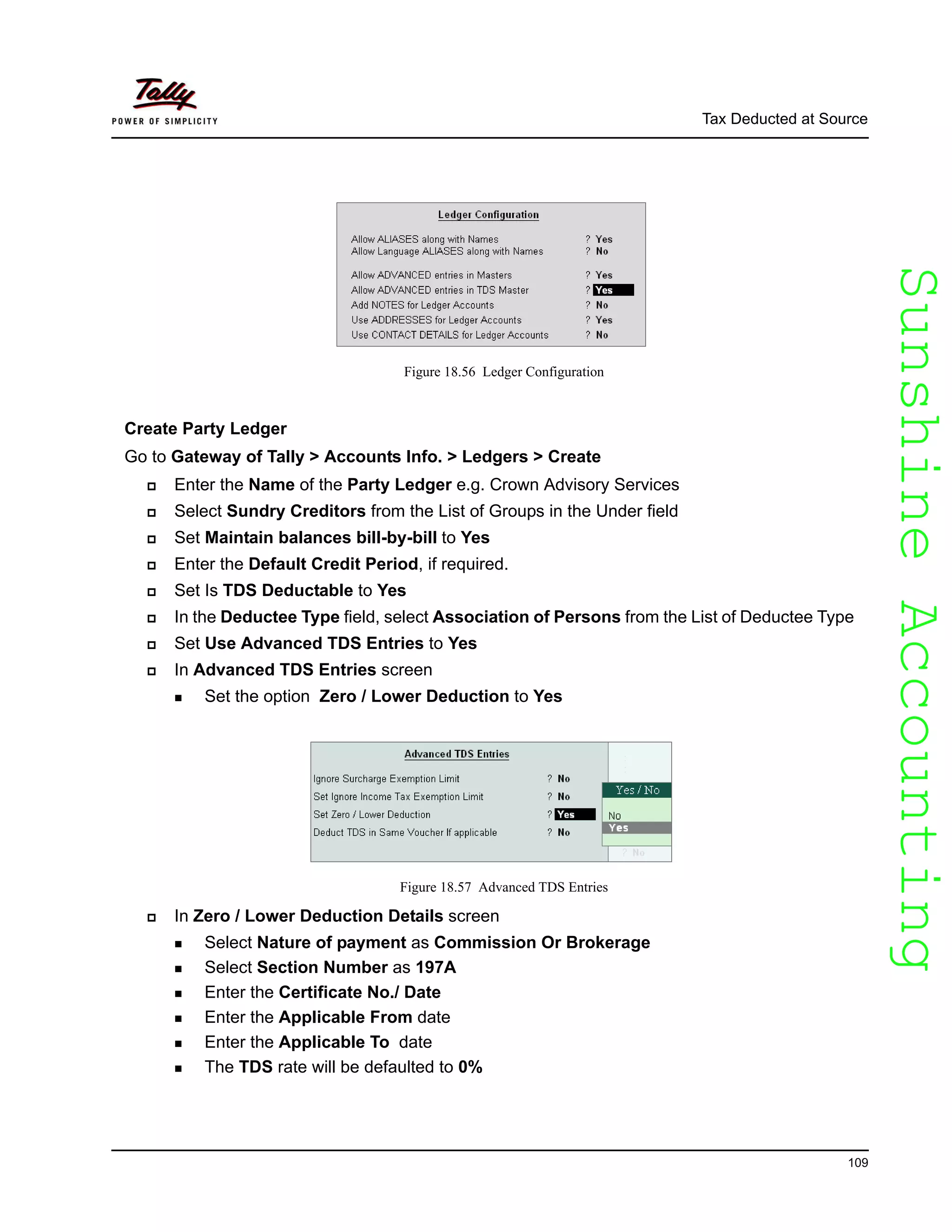 SunshineAccountingSunshineAccounting
Tax Deducted at Source
109
Figure 18.56 Ledger Configuration
Create Party Ledger
Go to Gateway of Tally > Accounts Info. > Ledgers > Create
Enter the Name of the Party Ledger e.g. Crown Advisory Services
Select Sundry Creditors from the List of Groups in the Under field
Set Maintain balances bill-by-bill to Yes
Enter the Default Credit Period, if required.
Set Is TDS Deductable to Yes
In the Deductee Type field, select Association of Persons from the List of Deductee Type
Set Use Advanced TDS Entries to Yes
In Advanced TDS Entries screen
Set the option Zero / Lower Deduction to Yes
Figure 18.57 Advanced TDS Entries
In Zero / Lower Deduction Details screen
Select Nature of payment as Commission Or Brokerage
Select Section Number as 197A
Enter the Certificate No./ Date
Enter the Applicable From date
Enter the Applicable To date
The TDS rate will be defaulted to 0%
 