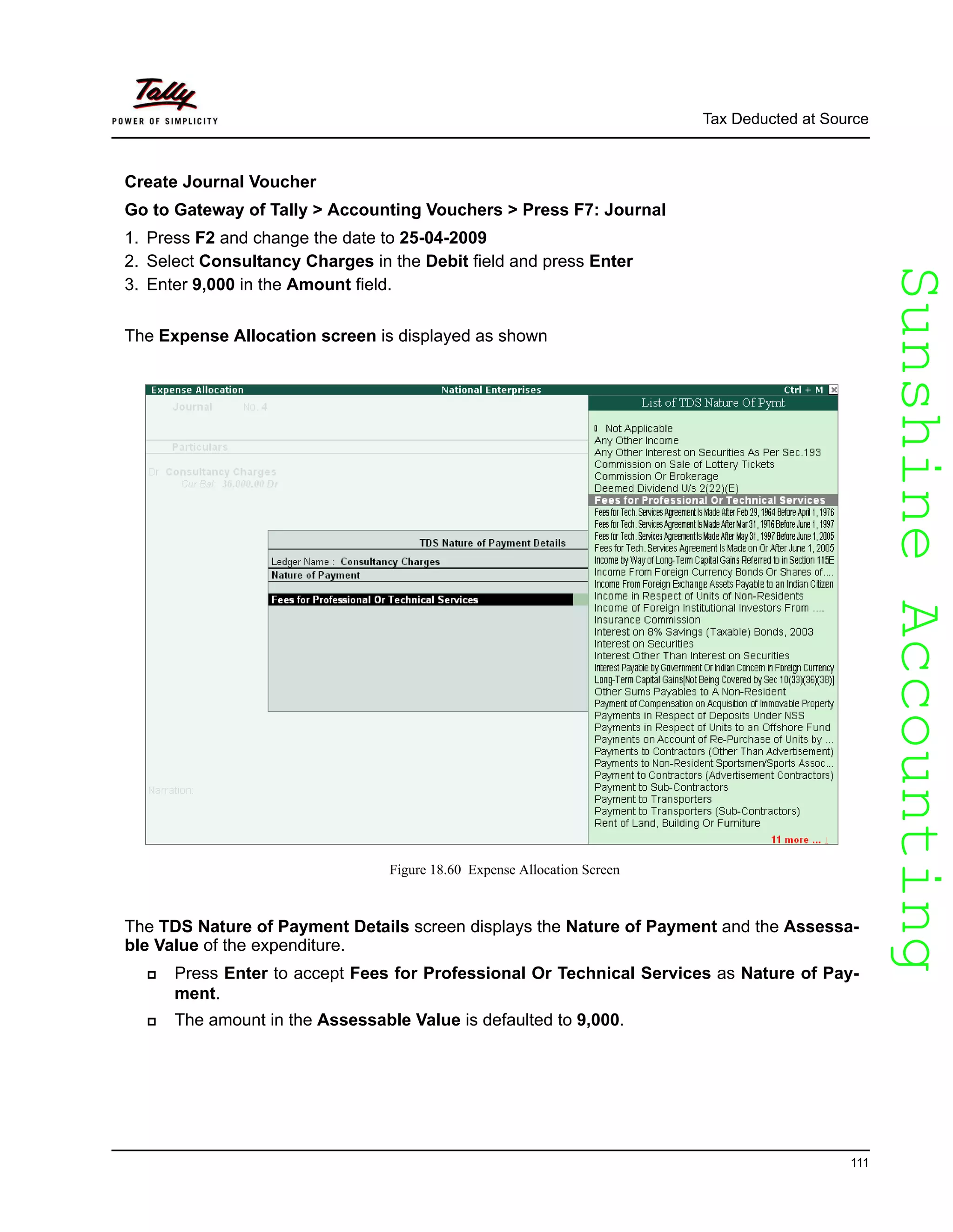 SunshineAccountingSunshineAccounting
Tax Deducted at Source
111
Create Journal Voucher
Go to Gateway of Tally > Accounting Vouchers > Press F7: Journal
1. Press F2 and change the date to 25-04-2009
2. Select Consultancy Charges in the Debit field and press Enter
3. Enter 9,000 in the Amount field.
The Expense Allocation screen is displayed as shown
Figure 18.60 Expense Allocation Screen
The TDS Nature of Payment Details screen displays the Nature of Payment and the Assessa-
ble Value of the expenditure.
Press Enter to accept Fees for Professional Or Technical Services as Nature of Pay-
ment.
The amount in the Assessable Value is defaulted to 9,000.
 