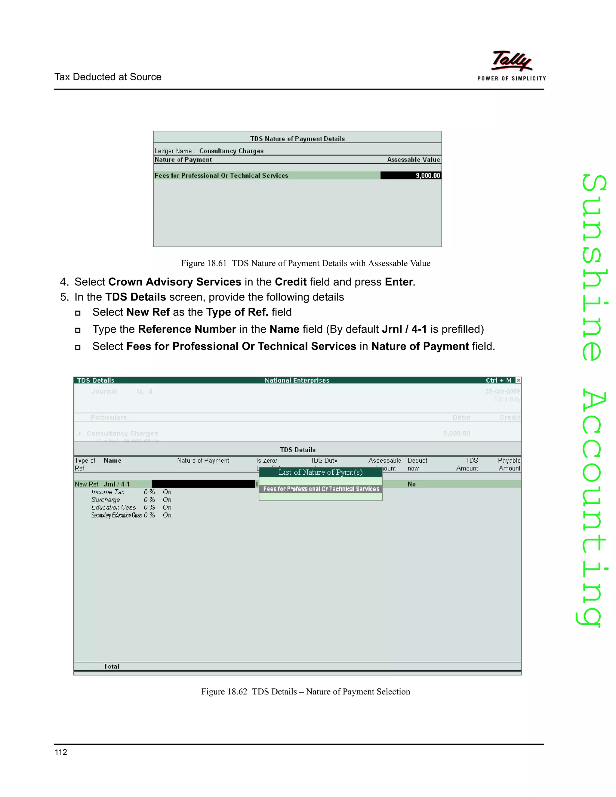 SunshineAccountingSunshineAccounting
Tax Deducted at Source
112
Figure 18.61 TDS Nature of Payment Details with Assessable Value
4. Select Crown Advisory Services in the Credit field and press Enter.
5. In the TDS Details screen, provide the following details
Select New Ref as the Type of Ref. field
Type the Reference Number in the Name field (By default Jrnl / 4-1 is prefilled)
Select Fees for Professional Or Technical Services in Nature of Payment field.
Figure 18.62 TDS Details – Nature of Payment Selection
 