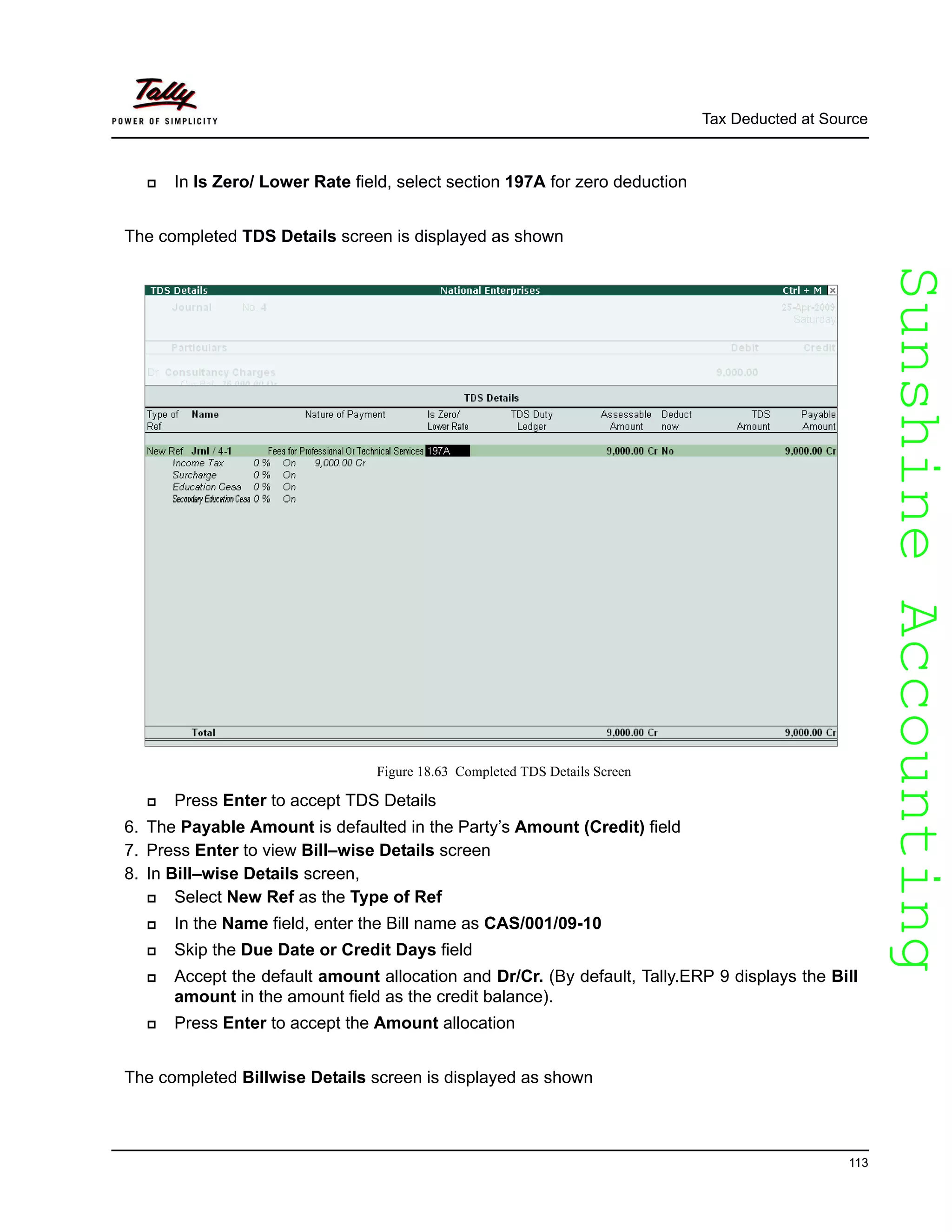 SunshineAccountingSunshineAccounting
Tax Deducted at Source
113
In Is Zero/ Lower Rate field, select section 197A for zero deduction
The completed TDS Details screen is displayed as shown
Figure 18.63 Completed TDS Details Screen
Press Enter to accept TDS Details
6. The Payable Amount is defaulted in the Party’s Amount (Credit) field
7. Press Enter to view Bill–wise Details screen
8. In Bill–wise Details screen,
Select New Ref as the Type of Ref
In the Name field, enter the Bill name as CAS/001/09-10
Skip the Due Date or Credit Days field
Accept the default amount allocation and Dr/Cr. (By default, Tally.ERP 9 displays the Bill
amount in the amount field as the credit balance).
Press Enter to accept the Amount allocation
The completed Billwise Details screen is displayed as shown
 