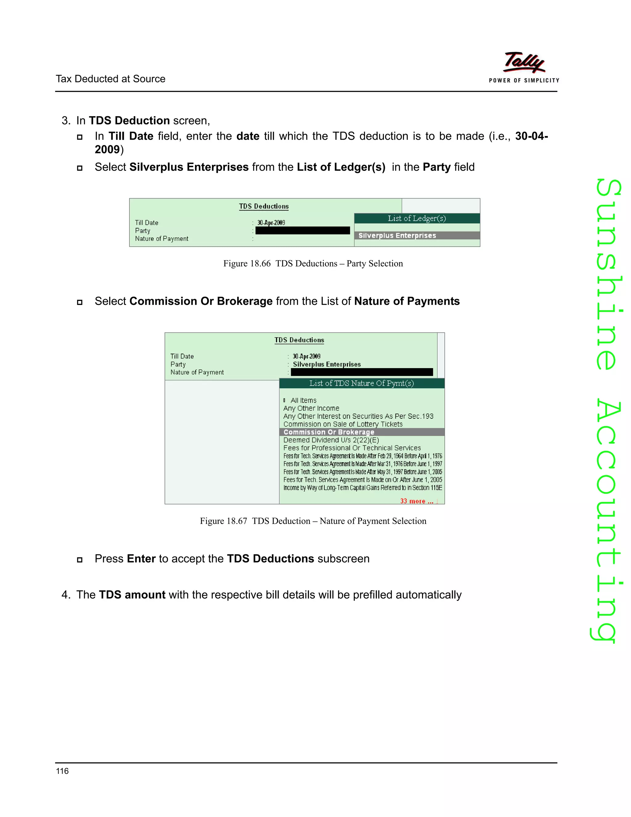 SunshineAccountingSunshineAccounting
Tax Deducted at Source
116
3. In TDS Deduction screen,
In Till Date field, enter the date till which the TDS deduction is to be made (i.e., 30-04-
2009)
Select Silverplus Enterprises from the List of Ledger(s) in the Party field
Figure 18.66 TDS Deductions – Party Selection
Select Commission Or Brokerage from the List of Nature of Payments
Figure 18.67 TDS Deduction – Nature of Payment Selection
Press Enter to accept the TDS Deductions subscreen
4. The TDS amount with the respective bill details will be prefilled automatically
 