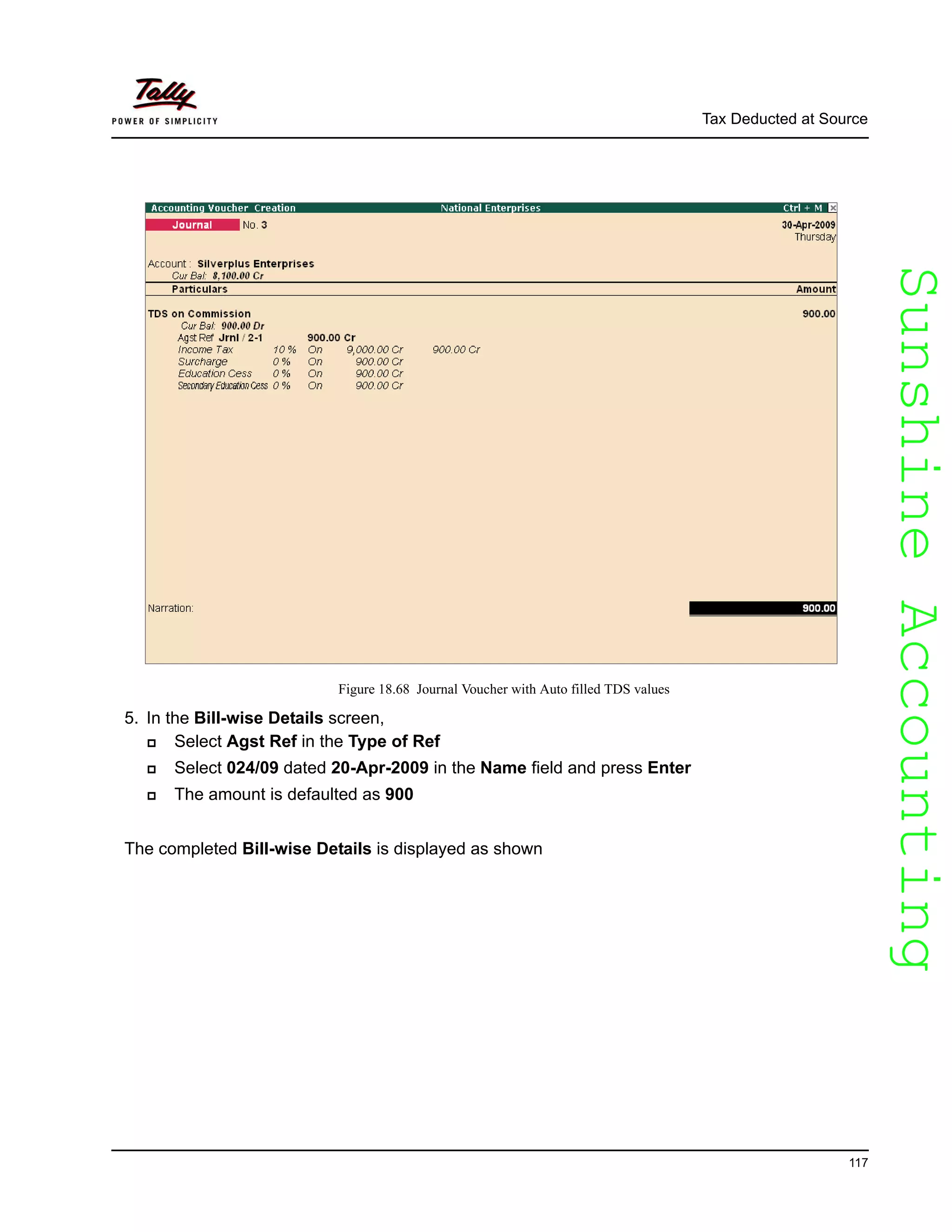 SunshineAccountingSunshineAccounting
Tax Deducted at Source
117
Figure 18.68 Journal Voucher with Auto filled TDS values
5. In the Bill-wise Details screen,
Select Agst Ref in the Type of Ref
Select 024/09 dated 20-Apr-2009 in the Name field and press Enter
The amount is defaulted as 900
The completed Bill-wise Details is displayed as shown
 