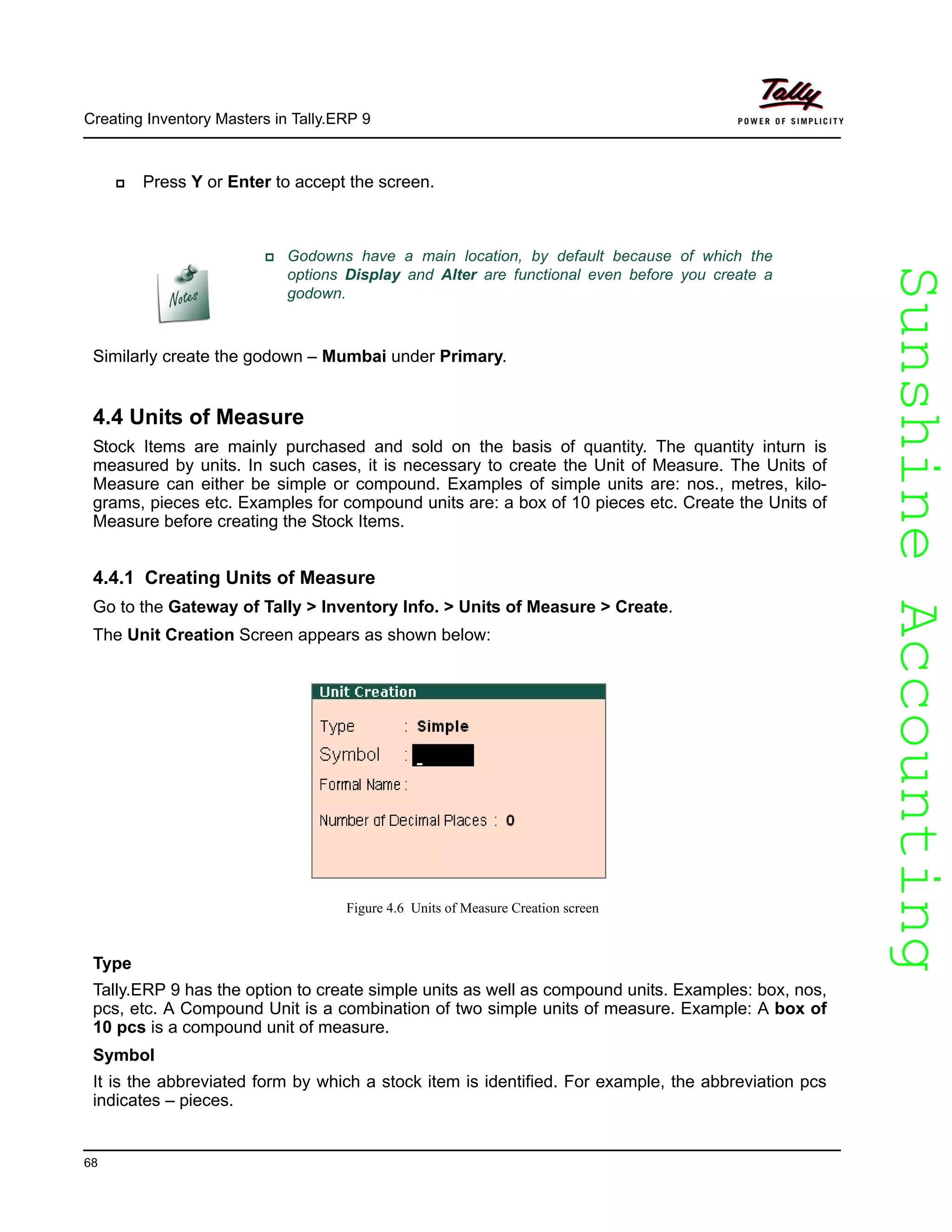 SunshineAccountingSunshineAccounting
Creating Inventory Masters in Tally.ERP 9
68
Press Y or Enter to accept the screen.
Similarly create the godown – Mumbai under Primary.
4.4 Units of Measure
Stock Items are mainly purchased and sold on the basis of quantity. The quantity inturn is
measured by units. In such cases, it is necessary to create the Unit of Measure. The Units of
Measure can either be simple or compound. Examples of simple units are: nos., metres, kilo-
grams, pieces etc. Examples for compound units are: a box of 10 pieces etc. Create the Units of
Measure before creating the Stock Items.
4.4.1 Creating Units of Measure
Go to the Gateway of Tally > Inventory Info. > Units of Measure > Create.
The Unit Creation Screen appears as shown below:
Figure 4.6 Units of Measure Creation screen
Type
Tally.ERP 9 has the option to create simple units as well as compound units. Examples: box, nos,
pcs, etc. A Compound Unit is a combination of two simple units of measure. Example: A box of
10 pcs is a compound unit of measure.
Symbol
It is the abbreviated form by which a stock item is identified. For example, the abbreviation pcs
indicates – pieces.
Godowns have a main location, by default because of which the
options Display and Alter are functional even before you create a
godown.
 
