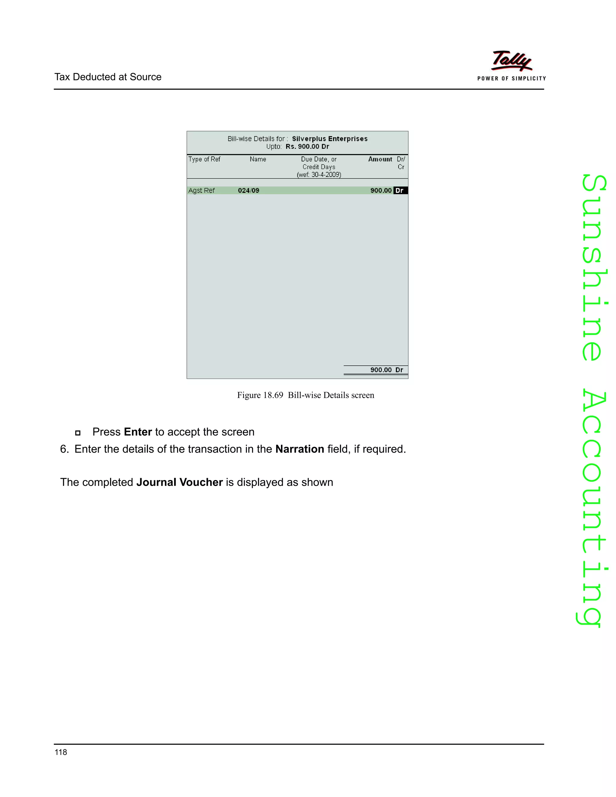SunshineAccountingSunshineAccounting
Tax Deducted at Source
118
Figure 18.69 Bill-wise Details screen
Press Enter to accept the screen
6. Enter the details of the transaction in the Narration field, if required.
The completed Journal Voucher is displayed as shown
 