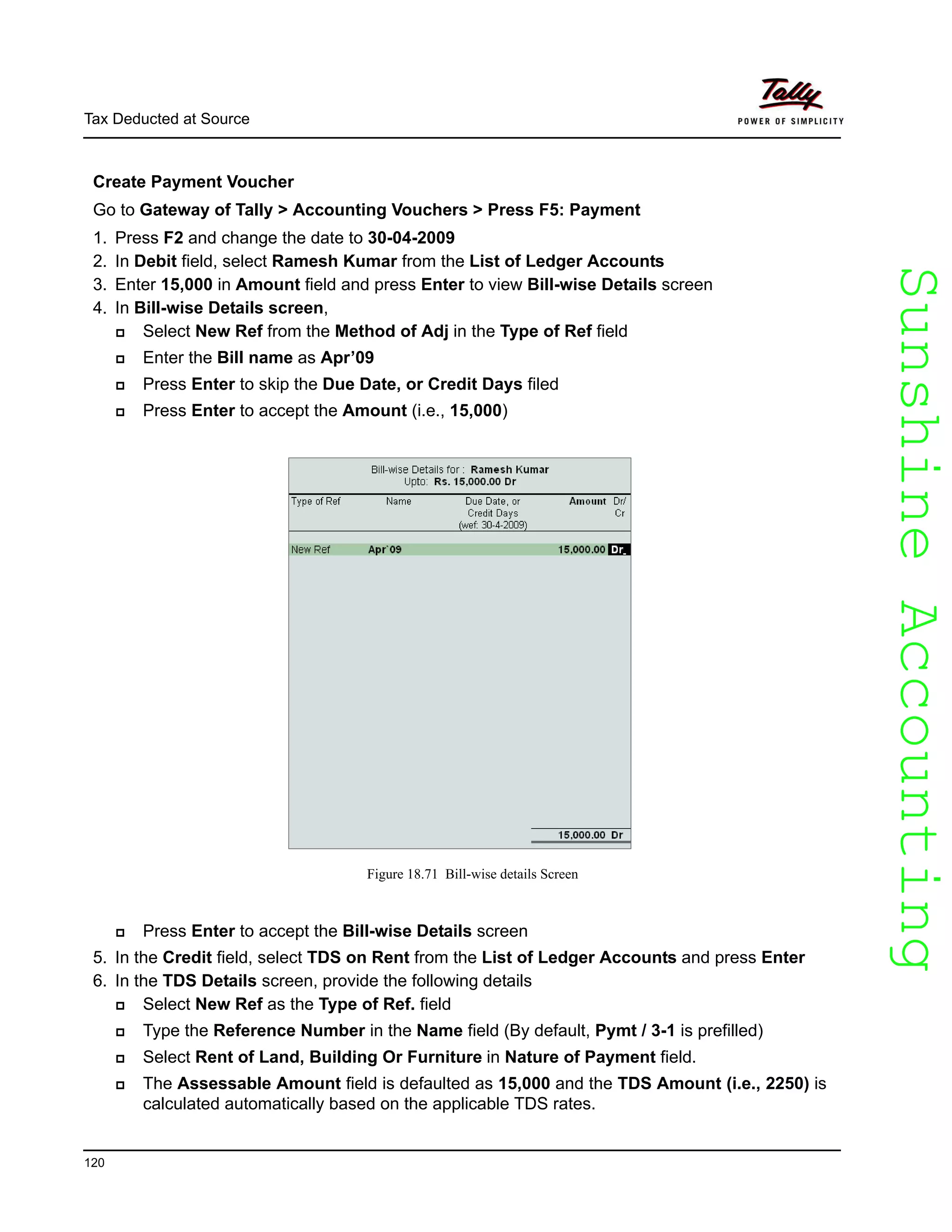 SunshineAccountingSunshineAccounting
Tax Deducted at Source
120
Create Payment Voucher
Go to Gateway of Tally > Accounting Vouchers > Press F5: Payment
1. Press F2 and change the date to 30-04-2009
2. In Debit field, select Ramesh Kumar from the List of Ledger Accounts
3. Enter 15,000 in Amount field and press Enter to view Bill-wise Details screen
4. In Bill-wise Details screen,
Select New Ref from the Method of Adj in the Type of Ref field
Enter the Bill name as Apr’09
Press Enter to skip the Due Date, or Credit Days filed
Press Enter to accept the Amount (i.e., 15,000)
Figure 18.71 Bill-wise details Screen
Press Enter to accept the Bill-wise Details screen
5. In the Credit field, select TDS on Rent from the List of Ledger Accounts and press Enter
6. In the TDS Details screen, provide the following details
Select New Ref as the Type of Ref. field
Type the Reference Number in the Name field (By default, Pymt / 3-1 is prefilled)
Select Rent of Land, Building Or Furniture in Nature of Payment field.
The Assessable Amount field is defaulted as 15,000 and the TDS Amount (i.e., 2250) is
calculated automatically based on the applicable TDS rates.
 