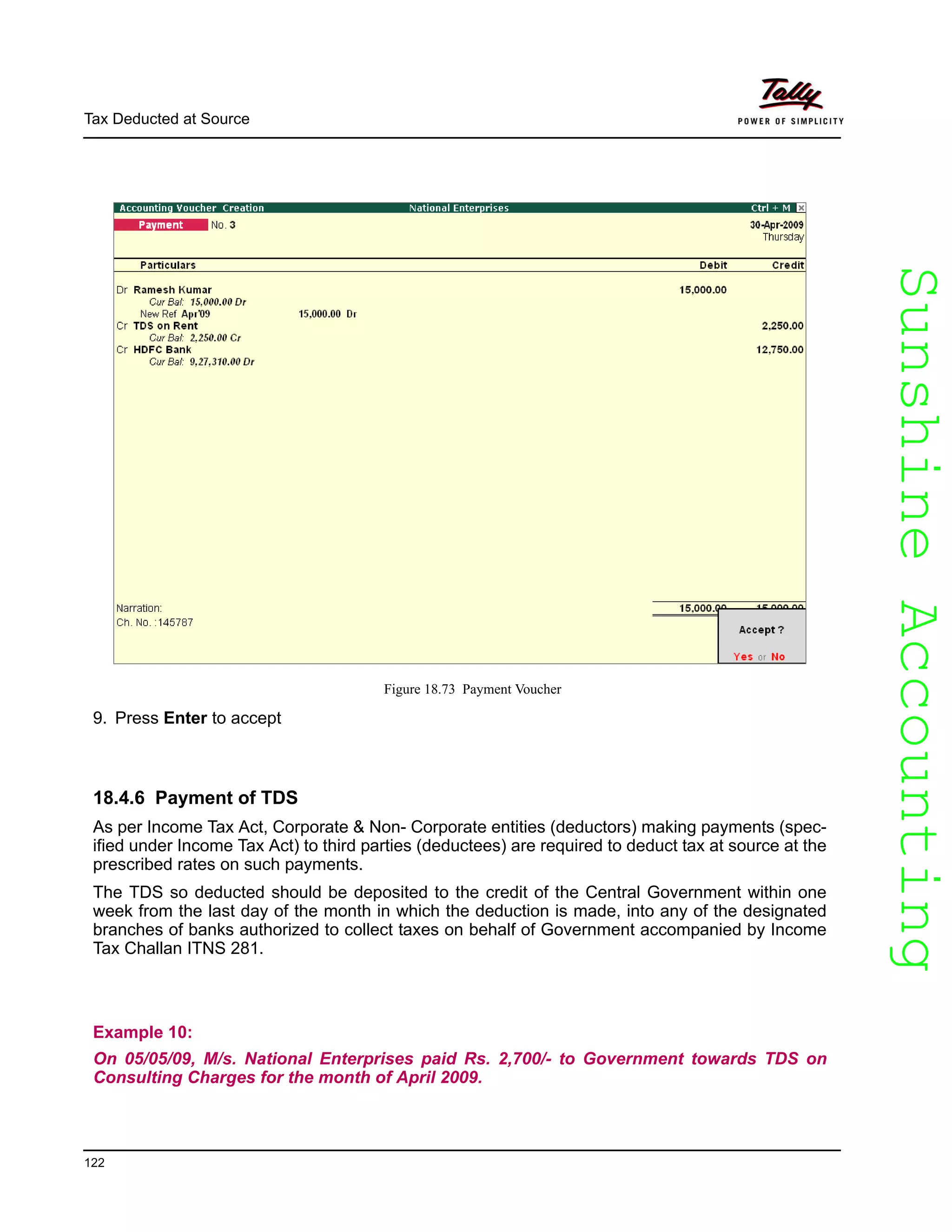 SunshineAccountingSunshineAccounting
Tax Deducted at Source
122
Figure 18.73 Payment Voucher
9. Press Enter to accept
18.4.6 Payment of TDS
As per Income Tax Act, Corporate & Non- Corporate entities (deductors) making payments (spec-
ified under Income Tax Act) to third parties (deductees) are required to deduct tax at source at the
prescribed rates on such payments.
The TDS so deducted should be deposited to the credit of the Central Government within one
week from the last day of the month in which the deduction is made, into any of the designated
branches of banks authorized to collect taxes on behalf of Government accompanied by Income
Tax Challan ITNS 281.
Example 10:
On 05/05/09, M/s. National Enterprises paid Rs. 2,700/- to Government towards TDS on
Consulting Charges for the month of April 2009.
 