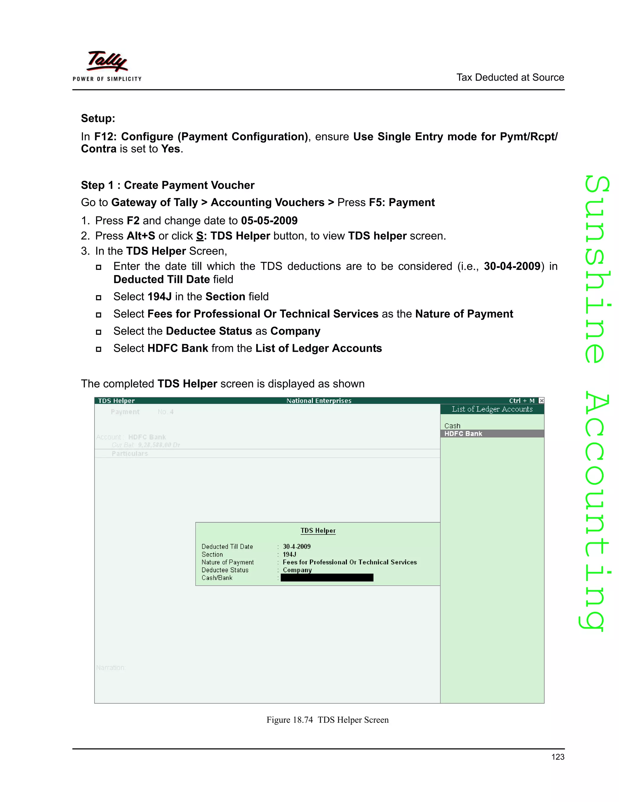 SunshineAccountingSunshineAccounting
Tax Deducted at Source
123
Setup:
In F12: Configure (Payment Configuration), ensure Use Single Entry mode for Pymt/Rcpt/
Contra is set to Yes.
Step 1 : Create Payment Voucher
Go to Gateway of Tally > Accounting Vouchers > Press F5: Payment
1. Press F2 and change date to 05-05-2009
2. Press Alt+S or click S: TDS Helper button, to view TDS helper screen.
3. In the TDS Helper Screen,
Enter the date till which the TDS deductions are to be considered (i.e., 30-04-2009) in
Deducted Till Date field
Select 194J in the Section field
Select Fees for Professional Or Technical Services as the Nature of Payment
Select the Deductee Status as Company
Select HDFC Bank from the List of Ledger Accounts
The completed TDS Helper screen is displayed as shown
Figure 18.74 TDS Helper Screen
 