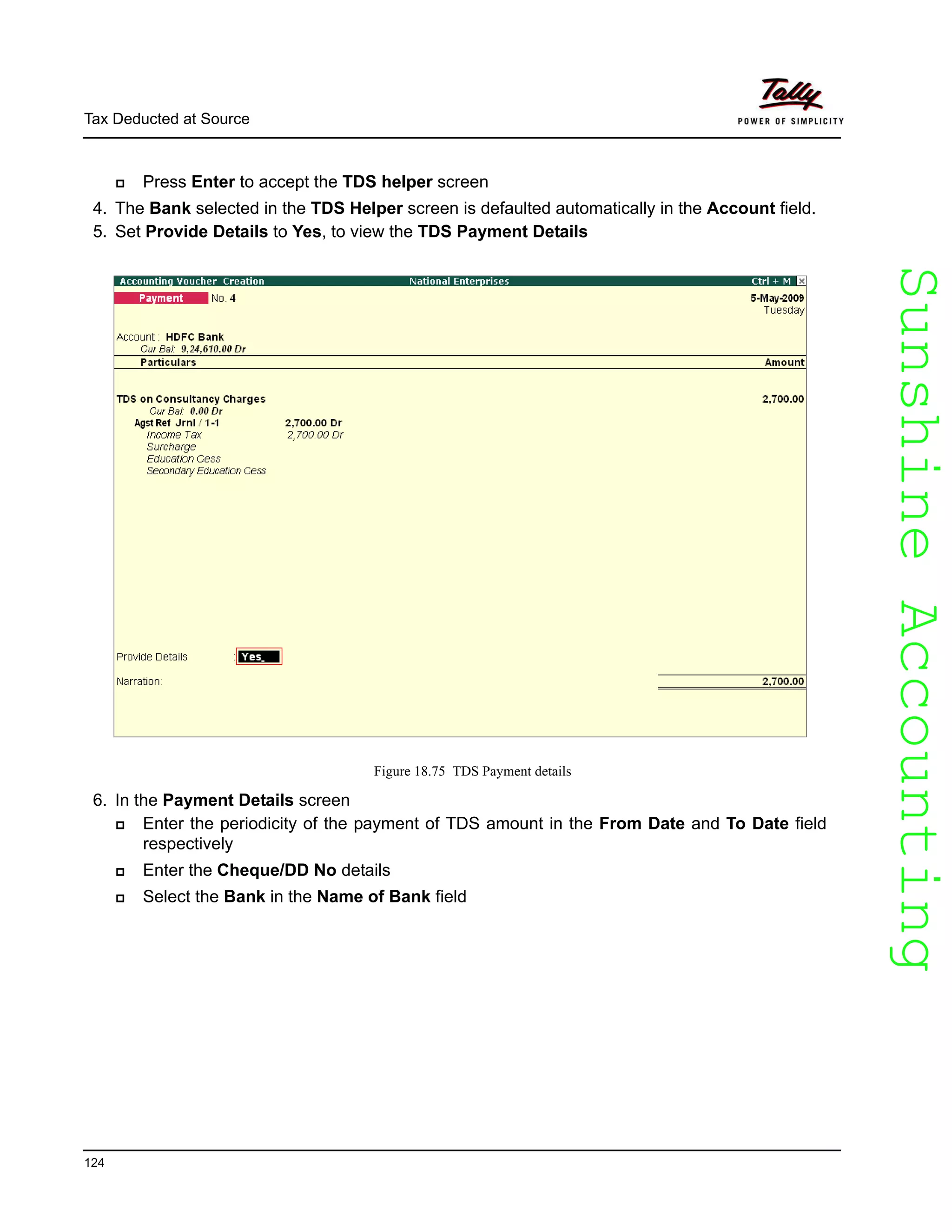 SunshineAccountingSunshineAccounting
Tax Deducted at Source
124
Press Enter to accept the TDS helper screen
4. The Bank selected in the TDS Helper screen is defaulted automatically in the Account field.
5. Set Provide Details to Yes, to view the TDS Payment Details
Figure 18.75 TDS Payment details
6. In the Payment Details screen
Enter the periodicity of the payment of TDS amount in the From Date and To Date field
respectively
Enter the Cheque/DD No details
Select the Bank in the Name of Bank field
 