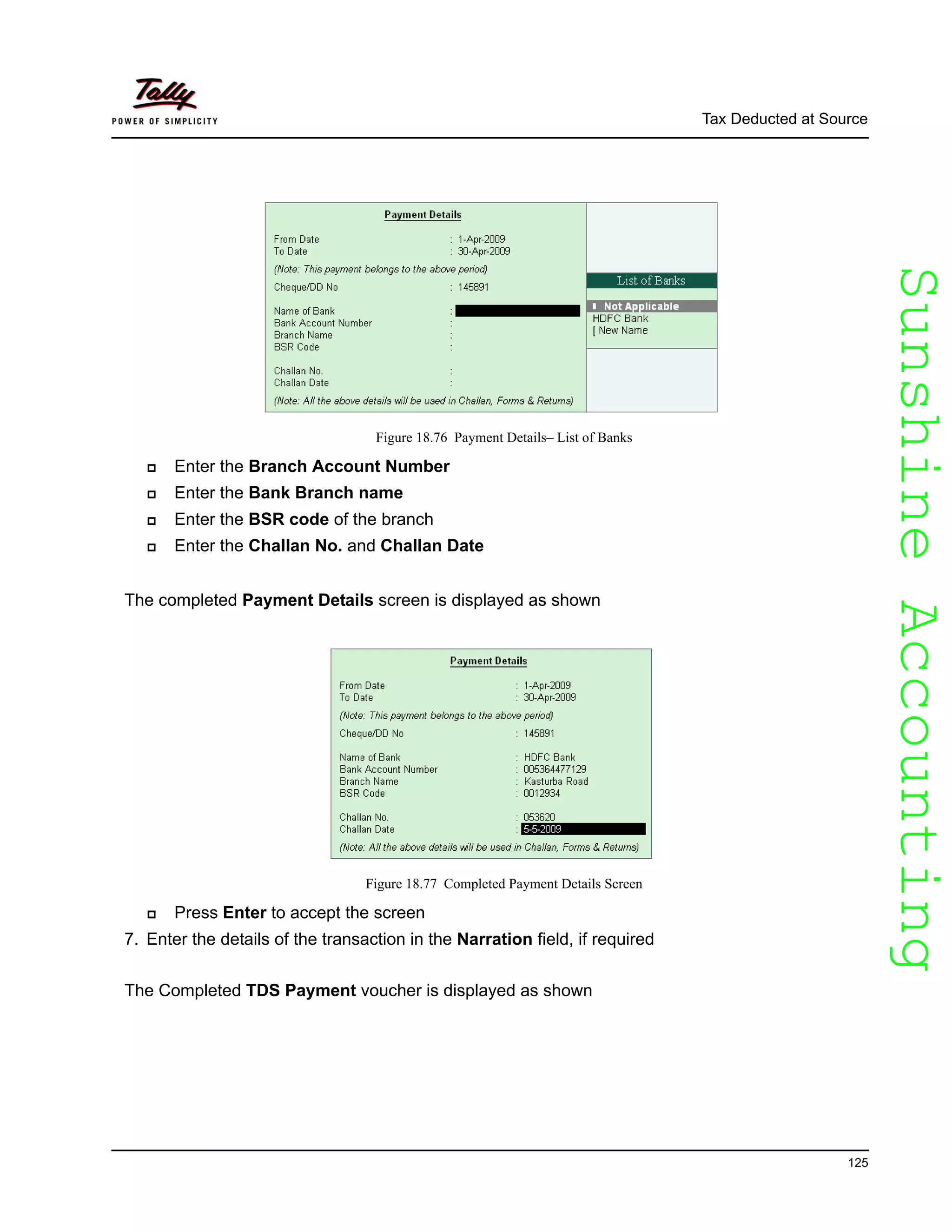 SunshineAccountingSunshineAccounting
Tax Deducted at Source
125
Figure 18.76 Payment Details– List of Banks
Enter the Branch Account Number
Enter the Bank Branch name
Enter the BSR code of the branch
Enter the Challan No. and Challan Date
The completed Payment Details screen is displayed as shown
Figure 18.77 Completed Payment Details Screen
Press Enter to accept the screen
7. Enter the details of the transaction in the Narration field, if required
The Completed TDS Payment voucher is displayed as shown
 