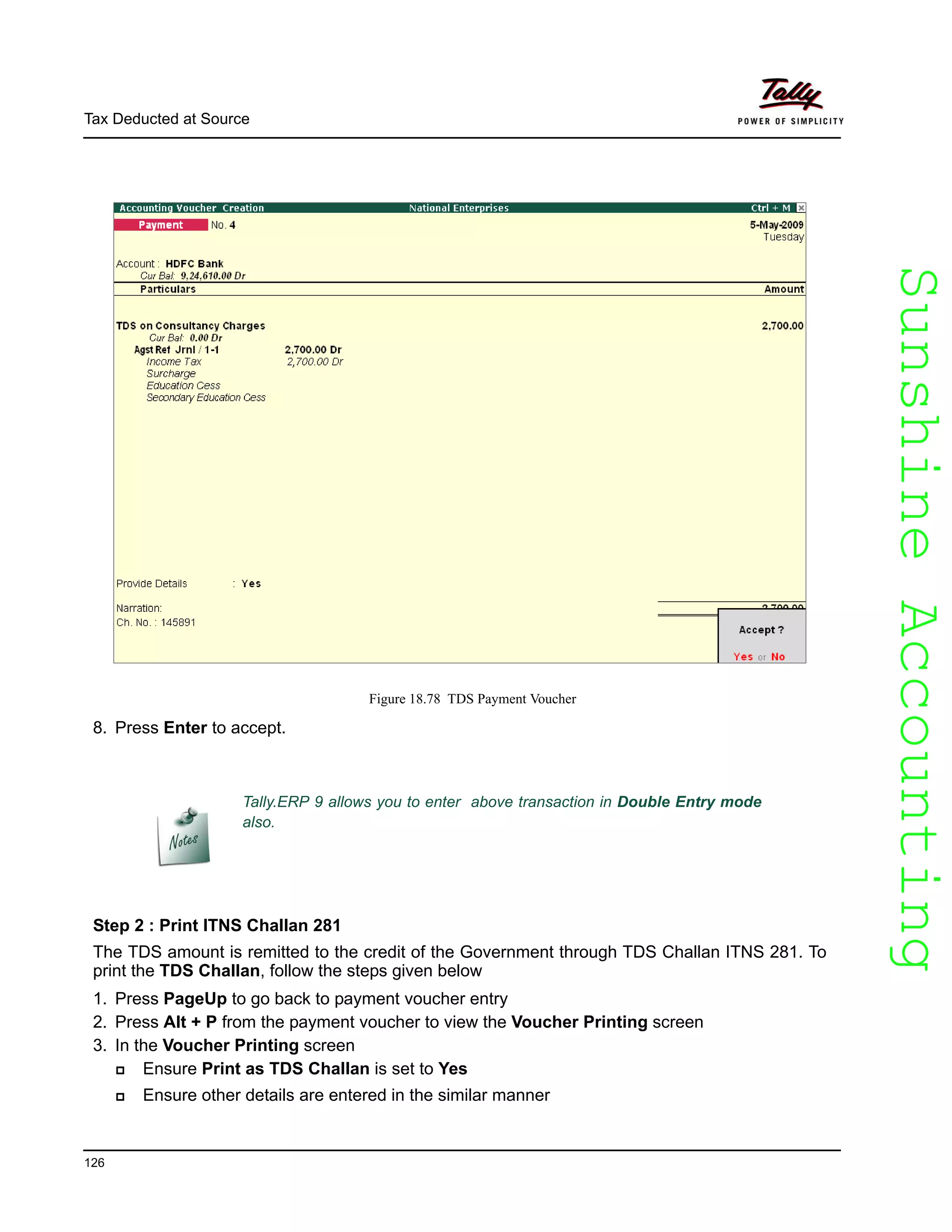 SunshineAccountingSunshineAccounting
Tally.ERP 9 allows you to enter above transaction in Double Entry mode
also.
Tax Deducted at Source
126
Figure 18.78 TDS Payment Voucher
8. Press Enter to accept.
Step 2 : Print ITNS Challan 281
The TDS amount is remitted to the credit of the Government through TDS Challan ITNS 281. To
print the TDS Challan, follow the steps given below
1. Press PageUp to go back to payment voucher entry
2. Press Alt + P from the payment voucher to view the Voucher Printing screen
3. In the Voucher Printing screen
Ensure Print as TDS Challan is set to Yes
Ensure other details are entered in the similar manner
 