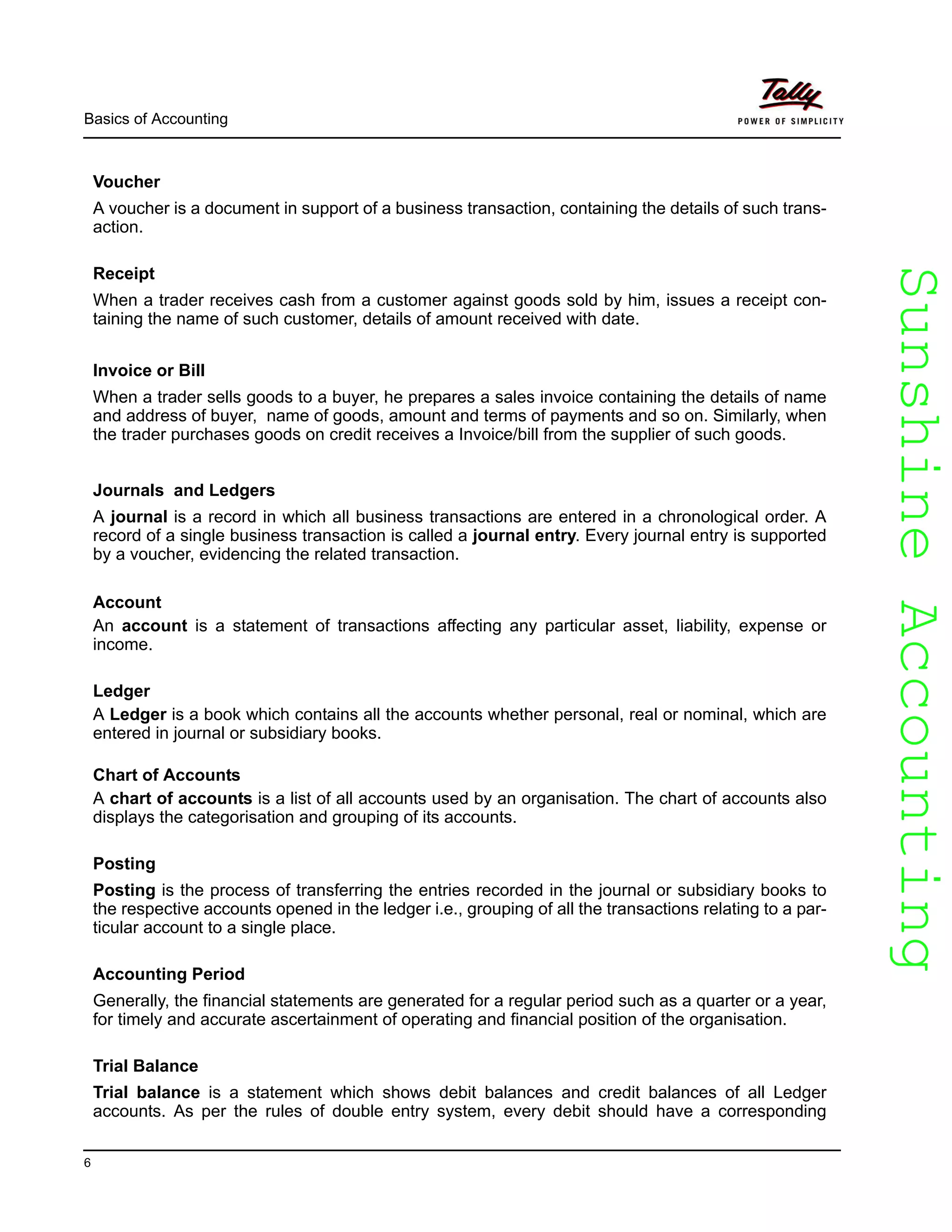 SunshineAccountingSunshineAccounting
Basics of Accounting
6
Voucher
A voucher is a document in support of a business transaction, containing the details of such trans-
action.
Receipt
When a trader receives cash from a customer against goods sold by him, issues a receipt con-
taining the name of such customer, details of amount received with date.
Invoice or Bill
When a trader sells goods to a buyer, he prepares a sales invoice containing the details of name
and address of buyer, name of goods, amount and terms of payments and so on. Similarly, when
the trader purchases goods on credit receives a Invoice/bill from the supplier of such goods.
Journals and Ledgers
A journal is a record in which all business transactions are entered in a chronological order. A
record of a single business transaction is called a journal entry. Every journal entry is supported
by a voucher, evidencing the related transaction.
Account
An account is a statement of transactions affecting any particular asset, liability, expense or
income.
Ledger
A Ledger is a book which contains all the accounts whether personal, real or nominal, which are
entered in journal or subsidiary books.
Chart of Accounts
A chart of accounts is a list of all accounts used by an organisation. The chart of accounts also
displays the categorisation and grouping of its accounts.
Posting
Posting is the process of transferring the entries recorded in the journal or subsidiary books to
the respective accounts opened in the ledger i.e., grouping of all the transactions relating to a par-
ticular account to a single place.
Accounting Period
Generally, the financial statements are generated for a regular period such as a quarter or a year,
for timely and accurate ascertainment of operating and financial position of the organisation.
Trial Balance
Trial balance is a statement which shows debit balances and credit balances of all Ledger
accounts. As per the rules of double entry system, every debit should have a corresponding
 