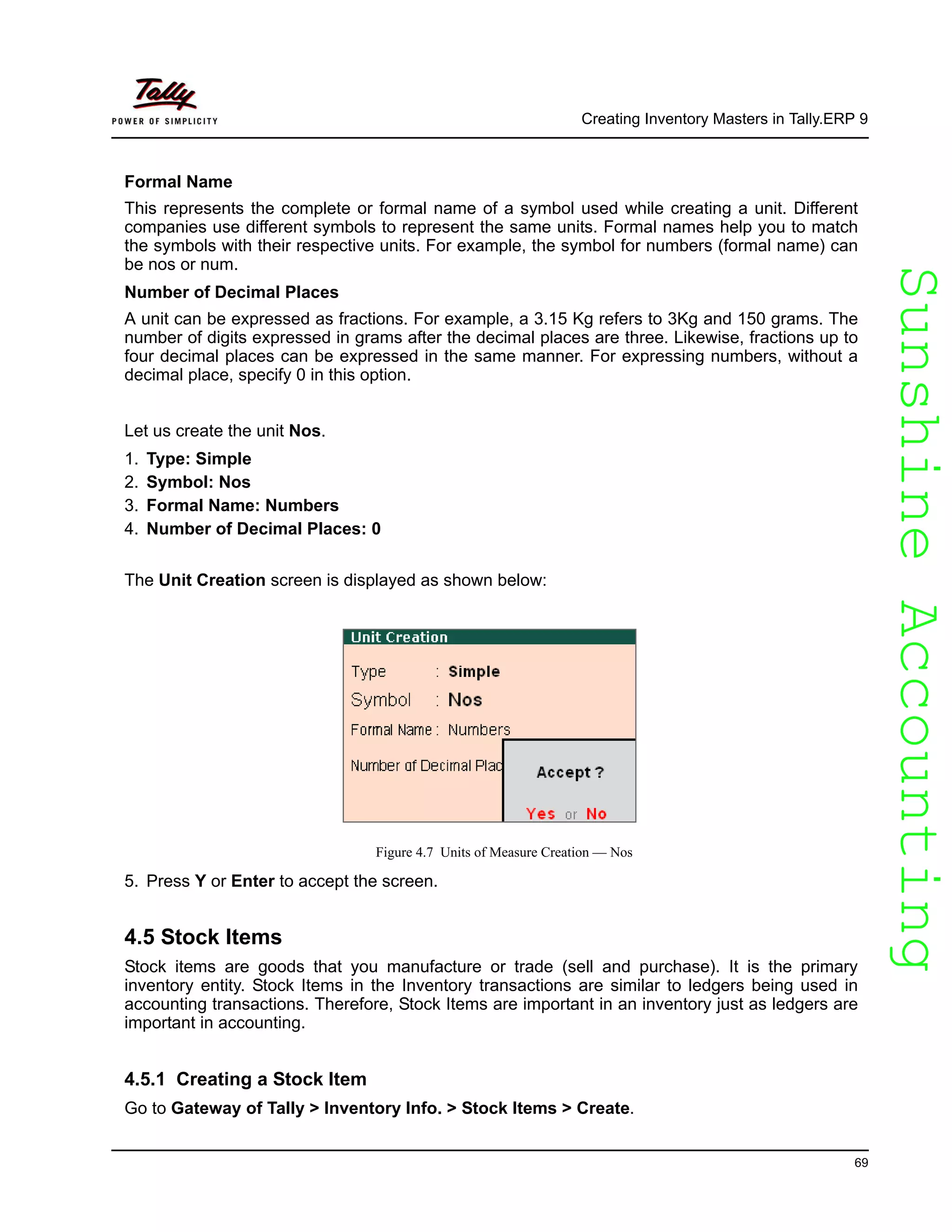 SunshineAccountingSunshineAccounting
Creating Inventory Masters in Tally.ERP 9
69
Formal Name
This represents the complete or formal name of a symbol used while creating a unit. Different
companies use different symbols to represent the same units. Formal names help you to match
the symbols with their respective units. For example, the symbol for numbers (formal name) can
be nos or num.
Number of Decimal Places
A unit can be expressed as fractions. For example, a 3.15 Kg refers to 3Kg and 150 grams. The
number of digits expressed in grams after the decimal places are three. Likewise, fractions up to
four decimal places can be expressed in the same manner. For expressing numbers, without a
decimal place, specify 0 in this option.
Let us create the unit Nos.
1. Type: Simple
2. Symbol: Nos
3. Formal Name: Numbers
4. Number of Decimal Places: 0
The Unit Creation screen is displayed as shown below:
Figure 4.7 Units of Measure Creation — Nos
5. Press Y or Enter to accept the screen.
4.5 Stock Items
Stock items are goods that you manufacture or trade (sell and purchase). It is the primary
inventory entity. Stock Items in the Inventory transactions are similar to ledgers being used in
accounting transactions. Therefore, Stock Items are important in an inventory just as ledgers are
important in accounting.
4.5.1 Creating a Stock Item
Go to Gateway of Tally > Inventory Info. > Stock Items > Create.
 