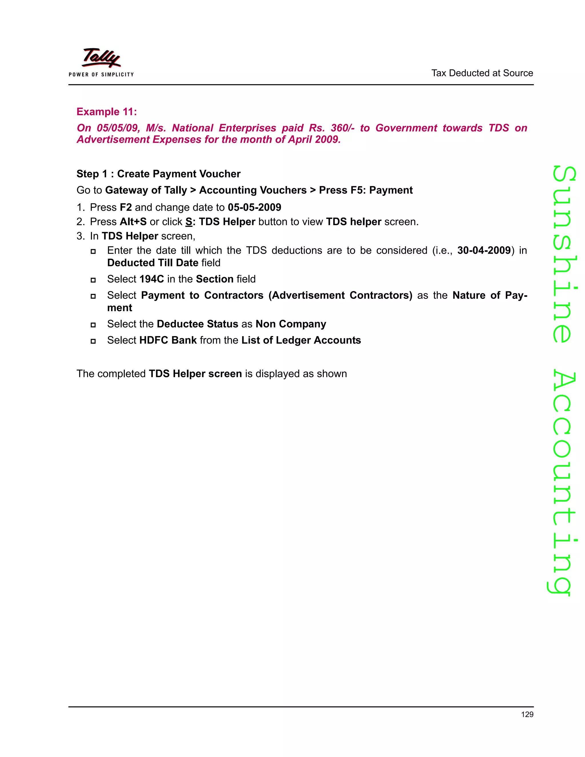 SunshineAccountingSunshineAccounting
Tax Deducted at Source
129
Example 11:
On 05/05/09, M/s. National Enterprises paid Rs. 360/- to Government towards TDS on
Advertisement Expenses for the month of April 2009.
Step 1 : Create Payment Voucher
Go to Gateway of Tally > Accounting Vouchers > Press F5: Payment
1. Press F2 and change date to 05-05-2009
2. Press Alt+S or click S: TDS Helper button to view TDS helper screen.
3. In TDS Helper screen,
Enter the date till which the TDS deductions are to be considered (i.e., 30-04-2009) in
Deducted Till Date field
Select 194C in the Section field
Select Payment to Contractors (Advertisement Contractors) as the Nature of Pay-
ment
Select the Deductee Status as Non Company
Select HDFC Bank from the List of Ledger Accounts
The completed TDS Helper screen is displayed as shown
 