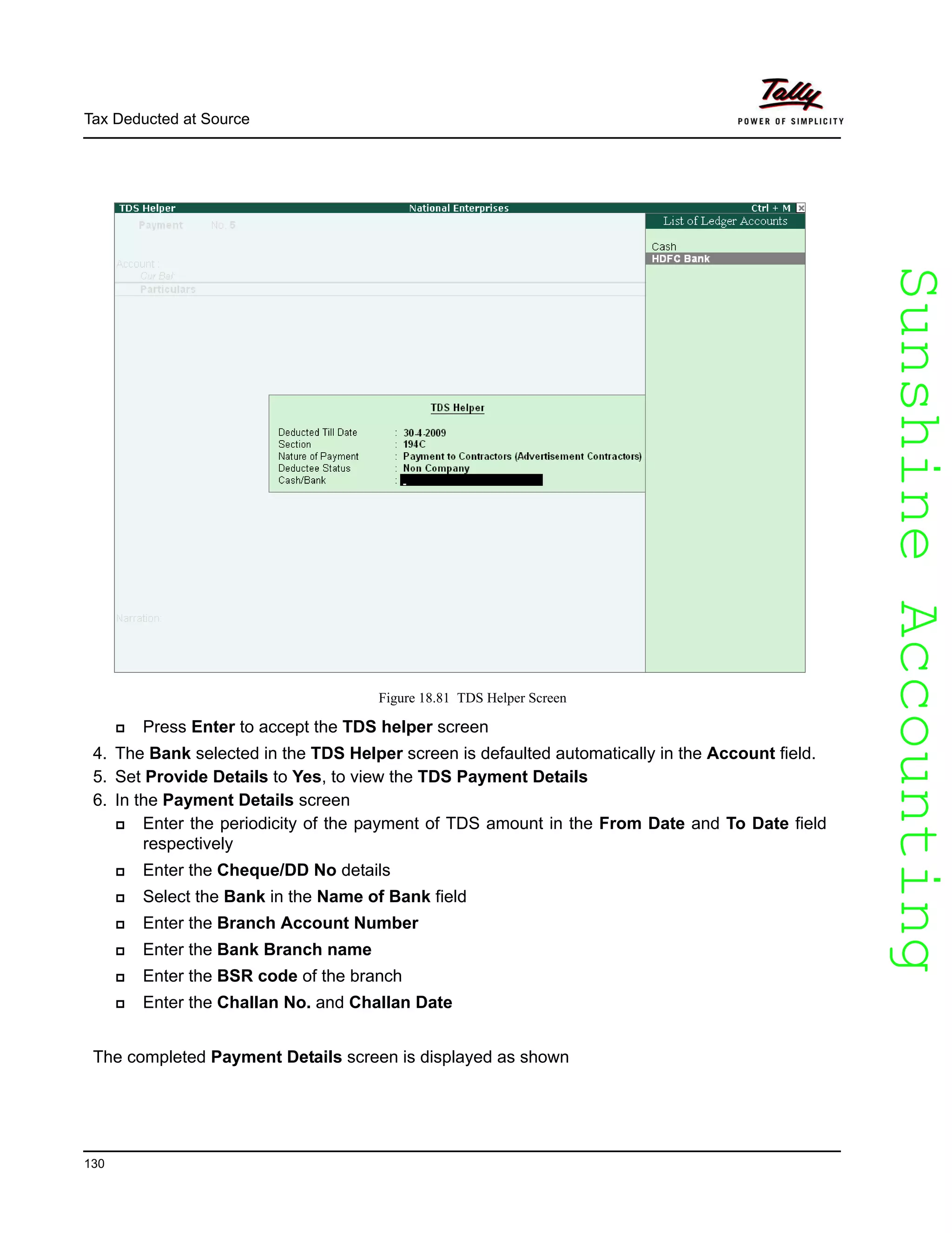 SunshineAccountingSunshineAccounting
Tax Deducted at Source
130
Figure 18.81 TDS Helper Screen
Press Enter to accept the TDS helper screen
4. The Bank selected in the TDS Helper screen is defaulted automatically in the Account field.
5. Set Provide Details to Yes, to view the TDS Payment Details
6. In the Payment Details screen
Enter the periodicity of the payment of TDS amount in the From Date and To Date field
respectively
Enter the Cheque/DD No details
Select the Bank in the Name of Bank field
Enter the Branch Account Number
Enter the Bank Branch name
Enter the BSR code of the branch
Enter the Challan No. and Challan Date
The completed Payment Details screen is displayed as shown
 