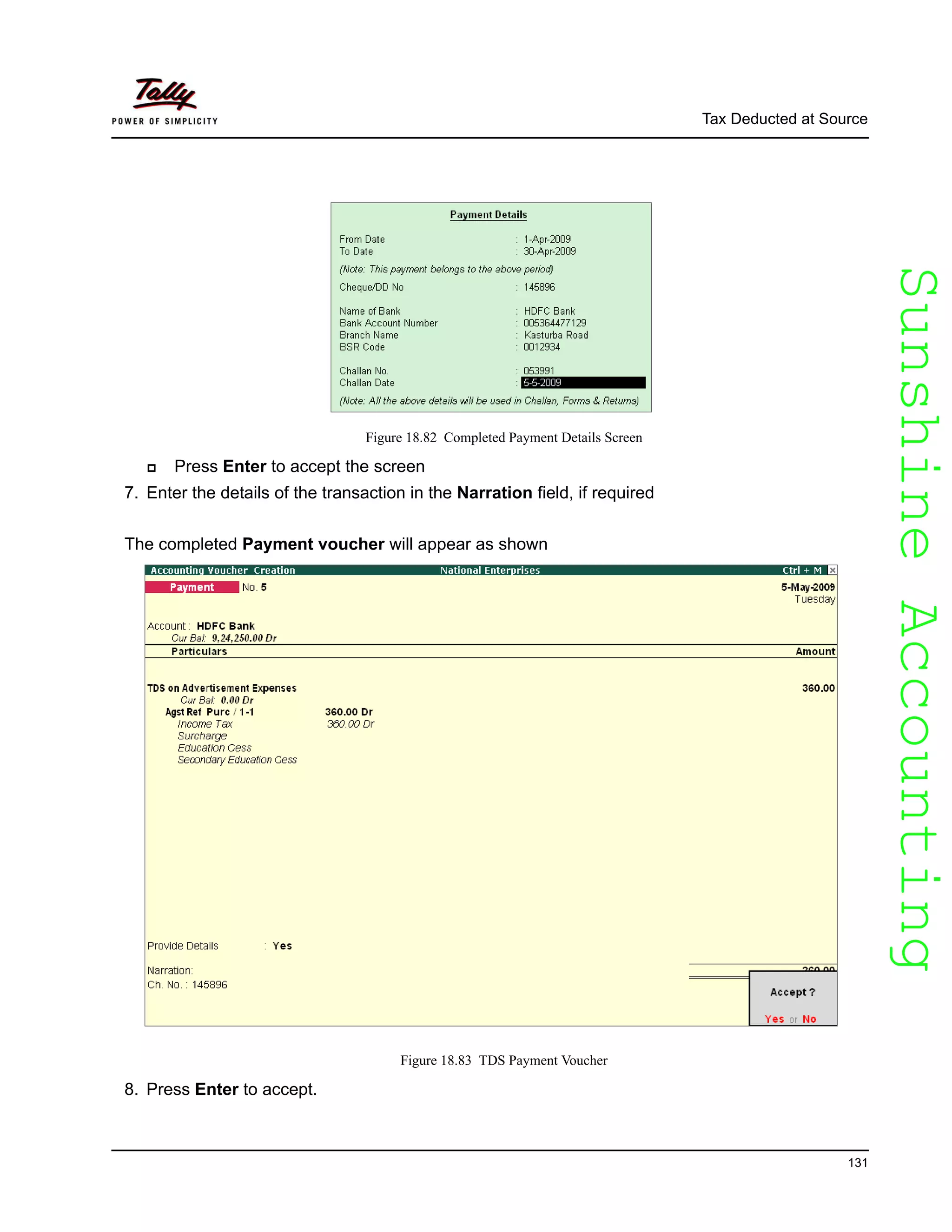 SunshineAccountingSunshineAccounting
Tax Deducted at Source
131
Figure 18.82 Completed Payment Details Screen
Press Enter to accept the screen
7. Enter the details of the transaction in the Narration field, if required
The completed Payment voucher will appear as shown
Figure 18.83 TDS Payment Voucher
8. Press Enter to accept.
 