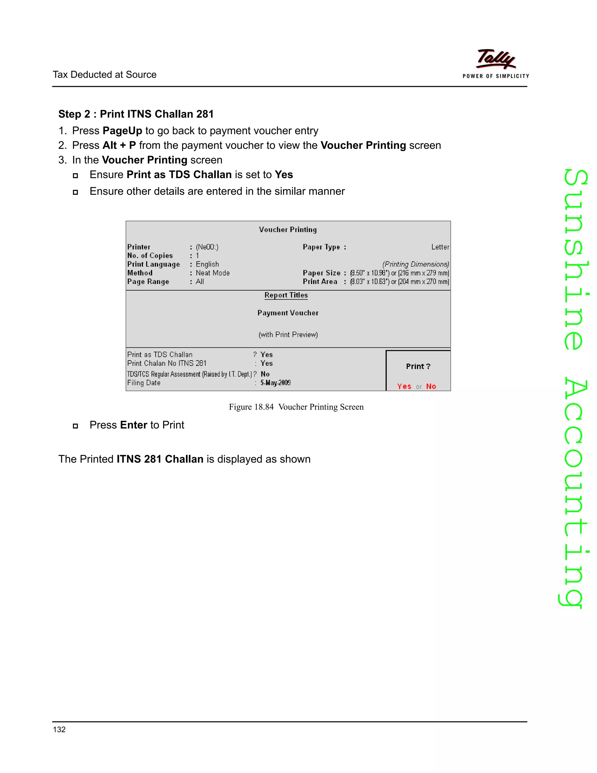 SunshineAccountingSunshineAccounting
Tax Deducted at Source
132
Step 2 : Print ITNS Challan 281
1. Press PageUp to go back to payment voucher entry
2. Press Alt + P from the payment voucher to view the Voucher Printing screen
3. In the Voucher Printing screen
Ensure Print as TDS Challan is set to Yes
Ensure other details are entered in the similar manner
Figure 18.84 Voucher Printing Screen
Press Enter to Print
The Printed ITNS 281 Challan is displayed as shown
 