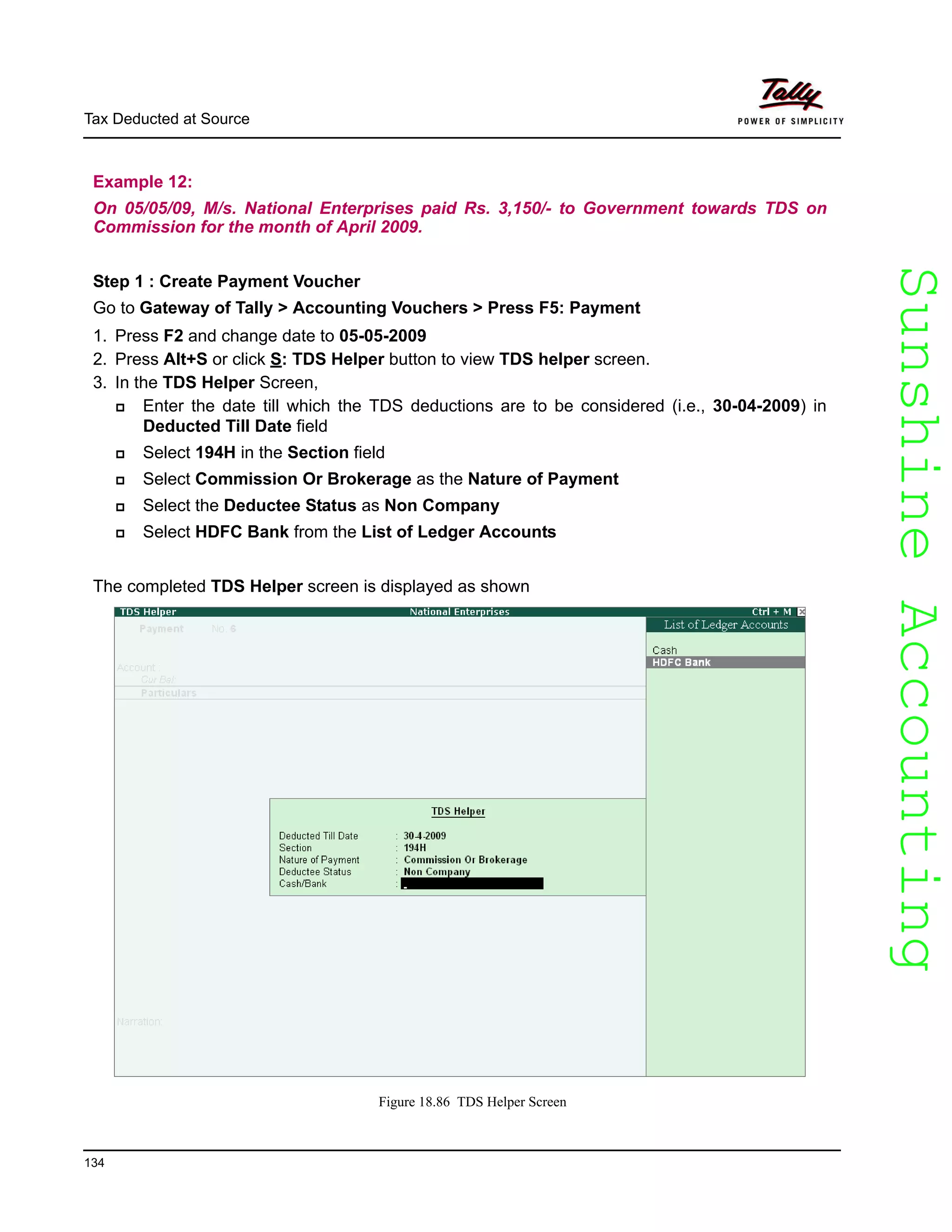 SunshineAccountingSunshineAccounting
Tax Deducted at Source
134
Example 12:
On 05/05/09, M/s. National Enterprises paid Rs. 3,150/- to Government towards TDS on
Commission for the month of April 2009.
Step 1 : Create Payment Voucher
Go to Gateway of Tally > Accounting Vouchers > Press F5: Payment
1. Press F2 and change date to 05-05-2009
2. Press Alt+S or click S: TDS Helper button to view TDS helper screen.
3. In the TDS Helper Screen,
Enter the date till which the TDS deductions are to be considered (i.e., 30-04-2009) in
Deducted Till Date field
Select 194H in the Section field
Select Commission Or Brokerage as the Nature of Payment
Select the Deductee Status as Non Company
Select HDFC Bank from the List of Ledger Accounts
The completed TDS Helper screen is displayed as shown
Figure 18.86 TDS Helper Screen
 
