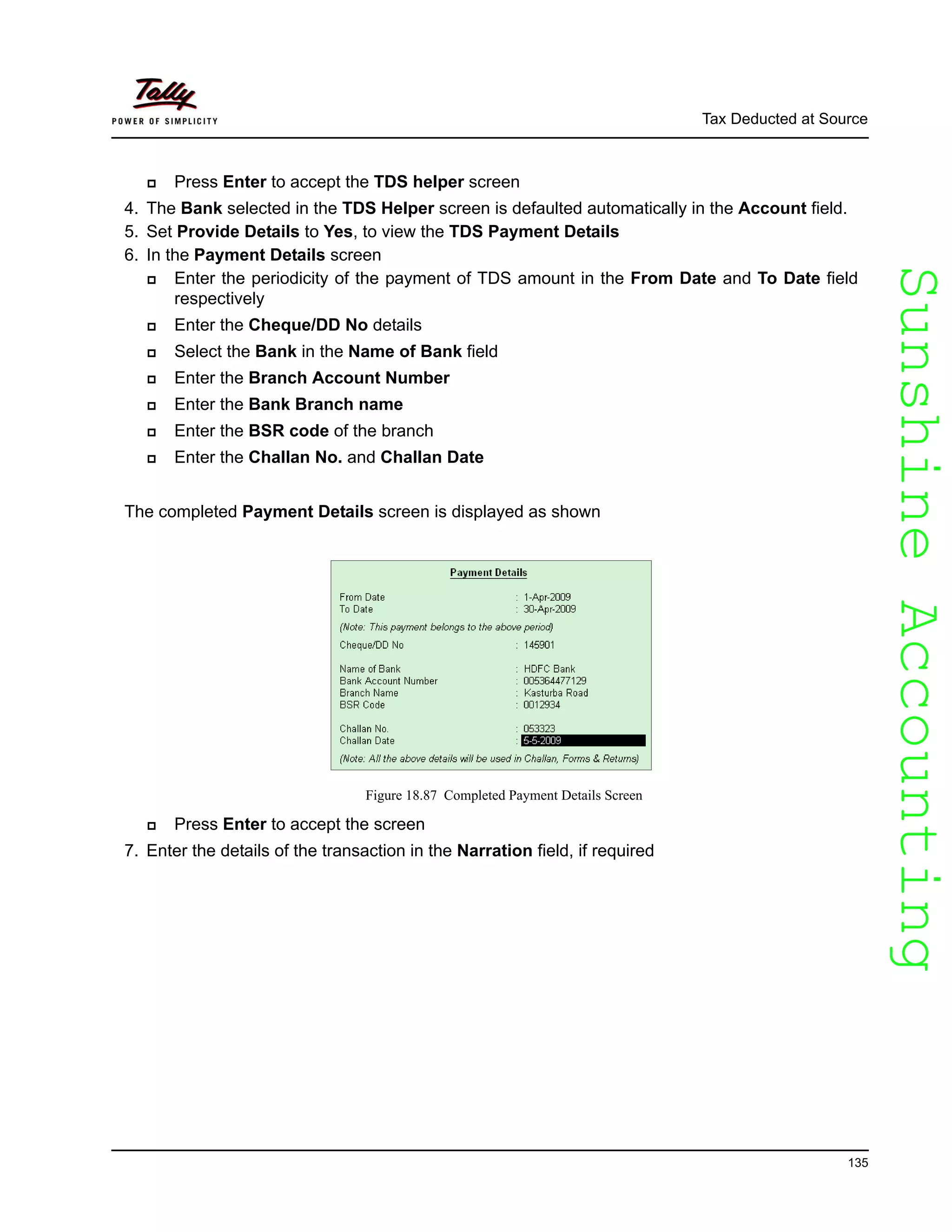 SunshineAccountingSunshineAccounting
Tax Deducted at Source
135
Press Enter to accept the TDS helper screen
4. The Bank selected in the TDS Helper screen is defaulted automatically in the Account field.
5. Set Provide Details to Yes, to view the TDS Payment Details
6. In the Payment Details screen
Enter the periodicity of the payment of TDS amount in the From Date and To Date field
respectively
Enter the Cheque/DD No details
Select the Bank in the Name of Bank field
Enter the Branch Account Number
Enter the Bank Branch name
Enter the BSR code of the branch
Enter the Challan No. and Challan Date
The completed Payment Details screen is displayed as shown
Figure 18.87 Completed Payment Details Screen
Press Enter to accept the screen
7. Enter the details of the transaction in the Narration field, if required
 