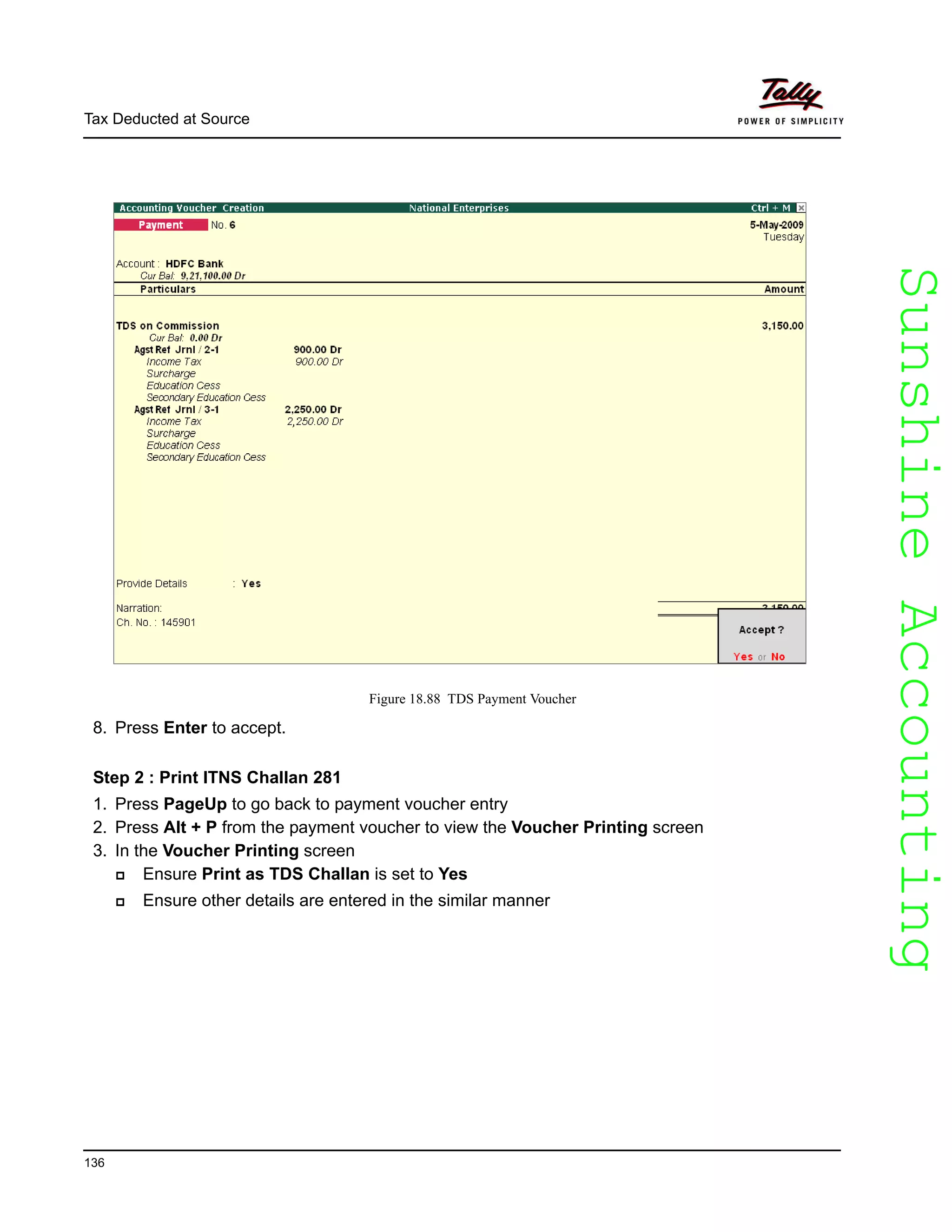 SunshineAccountingSunshineAccounting
Tax Deducted at Source
136
Figure 18.88 TDS Payment Voucher
8. Press Enter to accept.
Step 2 : Print ITNS Challan 281
1. Press PageUp to go back to payment voucher entry
2. Press Alt + P from the payment voucher to view the Voucher Printing screen
3. In the Voucher Printing screen
Ensure Print as TDS Challan is set to Yes
Ensure other details are entered in the similar manner
 