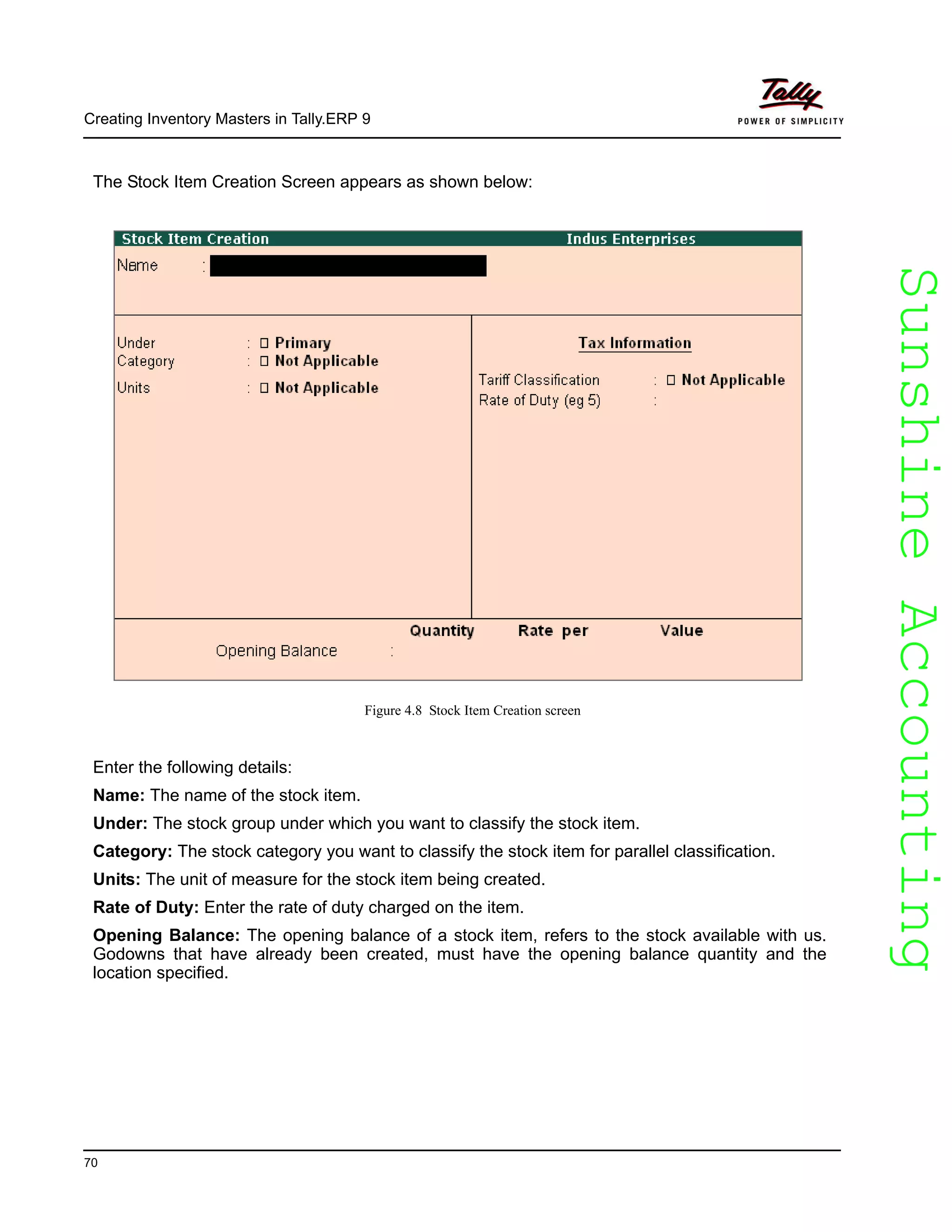 SunshineAccountingSunshineAccounting
Creating Inventory Masters in Tally.ERP 9
70
The Stock Item Creation Screen appears as shown below:
Figure 4.8 Stock Item Creation screen
Enter the following details:
Name: The name of the stock item.
Under: The stock group under which you want to classify the stock item.
Category: The stock category you want to classify the stock item for parallel classification.
Units: The unit of measure for the stock item being created.
Rate of Duty: Enter the rate of duty charged on the item.
Opening Balance: The opening balance of a stock item, refers to the stock available with us.
Godowns that have already been created, must have the opening balance quantity and the
location specified.
 