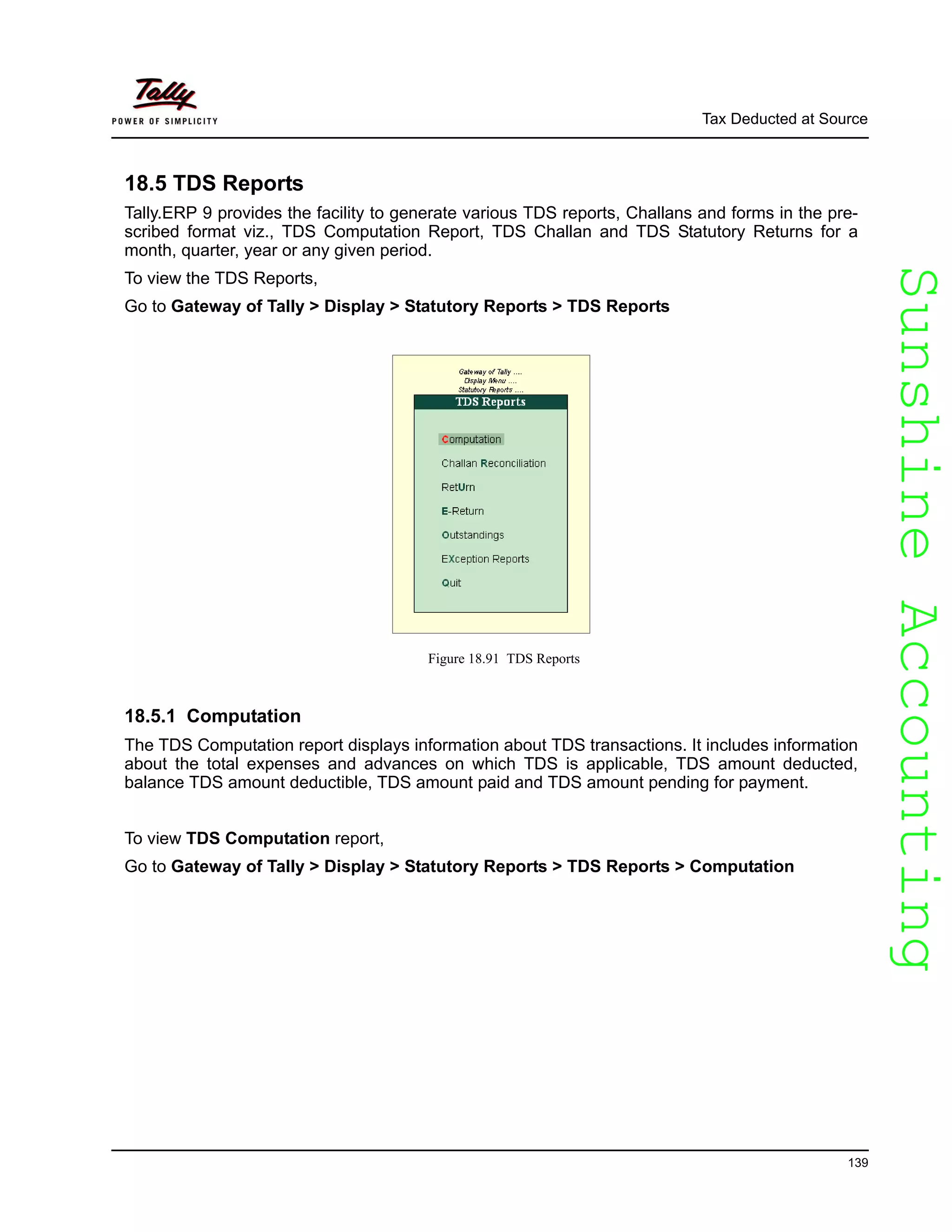 SunshineAccountingSunshineAccounting
Tax Deducted at Source
139
18.5 TDS Reports
Tally.ERP 9 provides the facility to generate various TDS reports, Challans and forms in the pre-
scribed format viz., TDS Computation Report, TDS Challan and TDS Statutory Returns for a
month, quarter, year or any given period.
To view the TDS Reports,
Go to Gateway of Tally > Display > Statutory Reports > TDS Reports
Figure 18.91 TDS Reports
18.5.1 Computation
The TDS Computation report displays information about TDS transactions. It includes information
about the total expenses and advances on which TDS is applicable, TDS amount deducted,
balance TDS amount deductible, TDS amount paid and TDS amount pending for payment.
To view TDS Computation report,
Go to Gateway of Tally > Display > Statutory Reports > TDS Reports > Computation
 