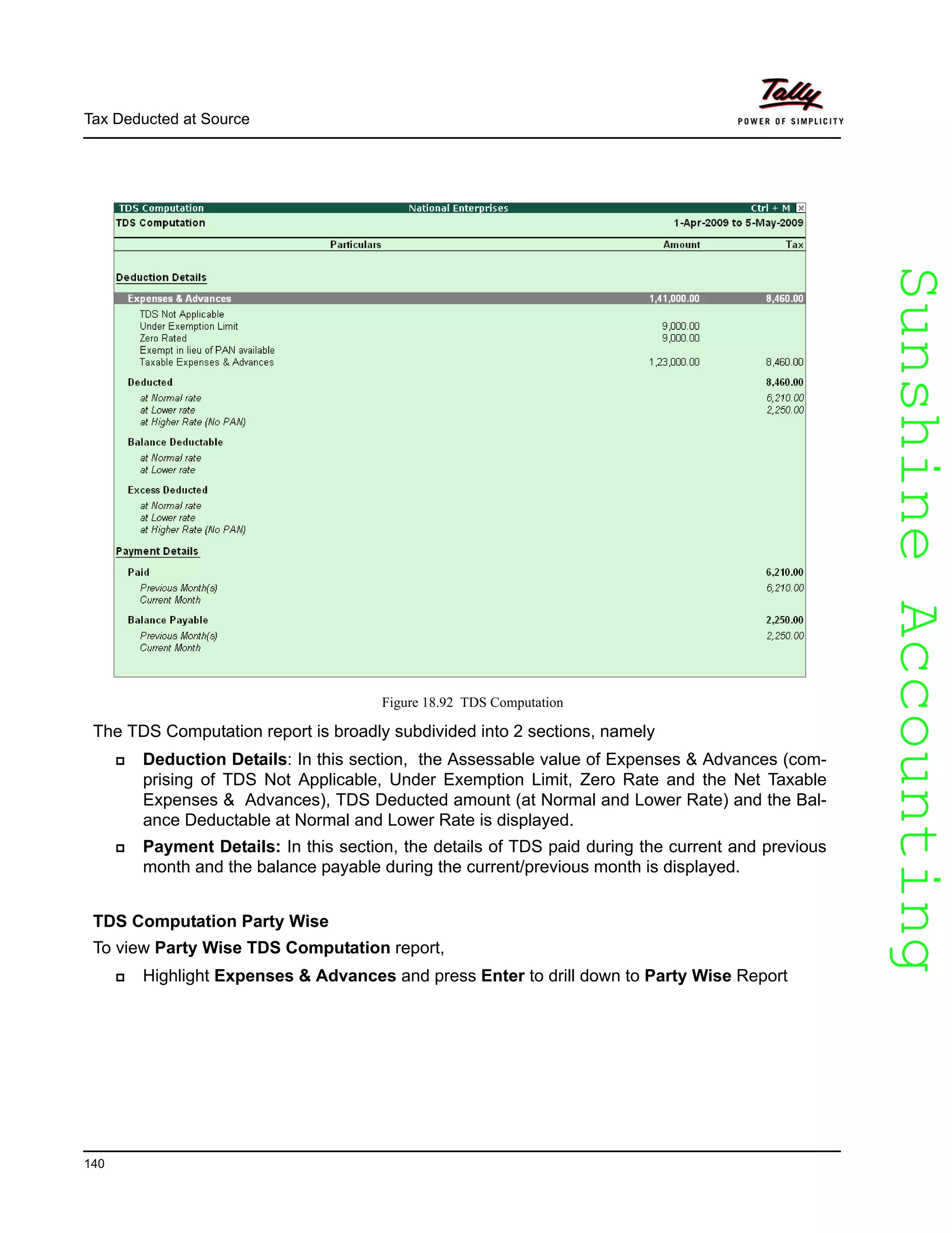 SunshineAccountingSunshineAccounting
Tax Deducted at Source
140
Figure 18.92 TDS Computation
The TDS Computation report is broadly subdivided into 2 sections, namely
Deduction Details: In this section, the Assessable value of Expenses & Advances (com-
prising of TDS Not Applicable, Under Exemption Limit, Zero Rate and the Net Taxable
Expenses & Advances), TDS Deducted amount (at Normal and Lower Rate) and the Bal-
ance Deductable at Normal and Lower Rate is displayed.
Payment Details: In this section, the details of TDS paid during the current and previous
month and the balance payable during the current/previous month is displayed.
TDS Computation Party Wise
To view Party Wise TDS Computation report,
Highlight Expenses & Advances and press Enter to drill down to Party Wise Report
 