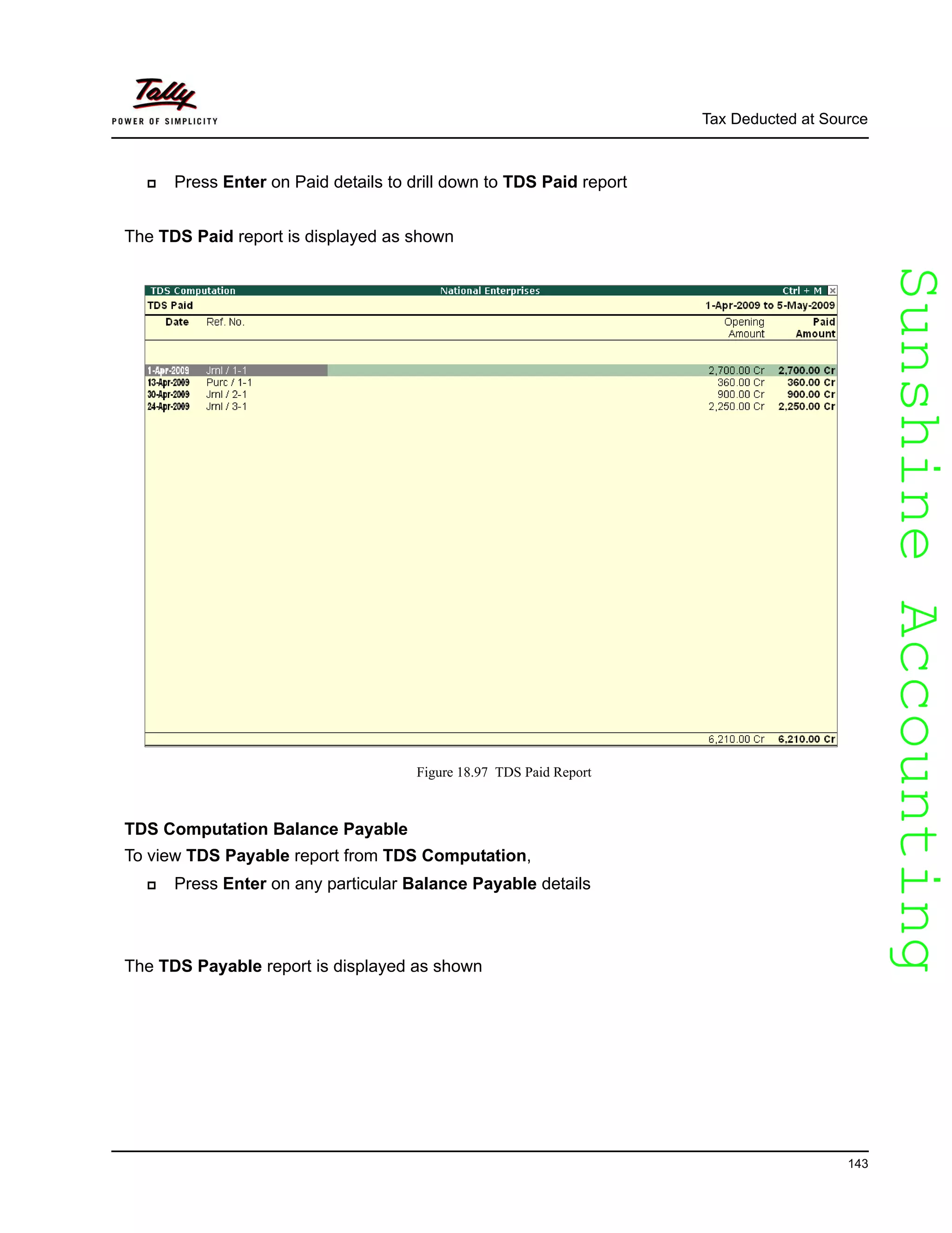 SunshineAccountingSunshineAccounting
Tax Deducted at Source
143
Press Enter on Paid details to drill down to TDS Paid report
The TDS Paid report is displayed as shown
Figure 18.97 TDS Paid Report
TDS Computation Balance Payable
To view TDS Payable report from TDS Computation,
Press Enter on any particular Balance Payable details
The TDS Payable report is displayed as shown
 
