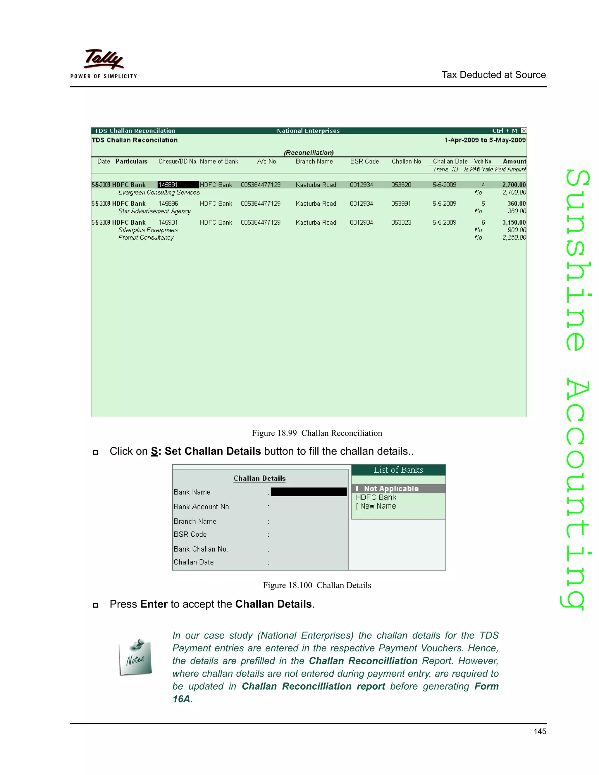 SunshineAccountingSunshineAccounting
Tax Deducted at Source
145
Figure 18.99 Challan Reconciliation
Click on S: Set Challan Details button to fill the challan details..
Figure 18.100 Challan Details
Press Enter to accept the Challan Details.
In our case study (National Enterprises) the challan details for the TDS
Payment entries are entered in the respective Payment Vouchers. Hence,
the details are prefilled in the Challan Reconcilliation Report. However,
where challan details are not entered during payment entry, are required to
be updated in Challan Reconcilliation report before generating Form
16A.
 