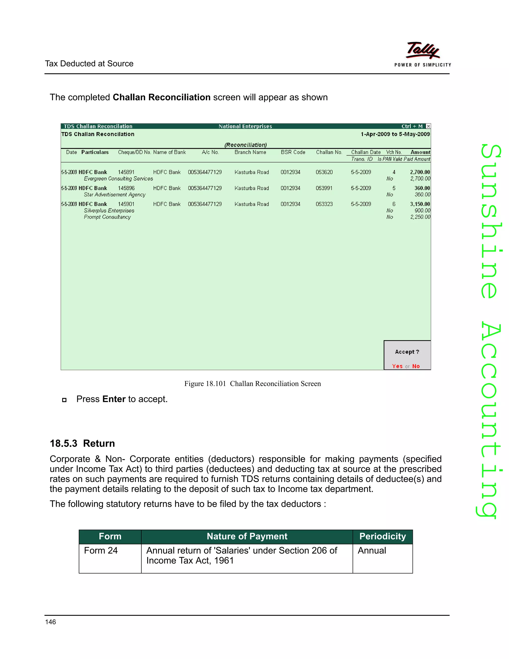 SunshineAccountingSunshineAccounting
Tax Deducted at Source
146
The completed Challan Reconciliation screen will appear as shown
Figure 18.101 Challan Reconciliation Screen
Press Enter to accept.
18.5.3 Return
Corporate & Non- Corporate entities (deductors) responsible for making payments (specified
under Income Tax Act) to third parties (deductees) and deducting tax at source at the prescribed
rates on such payments are required to furnish TDS returns containing details of deductee(s) and
the payment details relating to the deposit of such tax to Income tax department.
The following statutory returns have to be filed by the tax deductors :
Form Nature of Payment Periodicity
Form 24 Annual return of 'Salaries' under Section 206 of
Income Tax Act, 1961
Annual
 