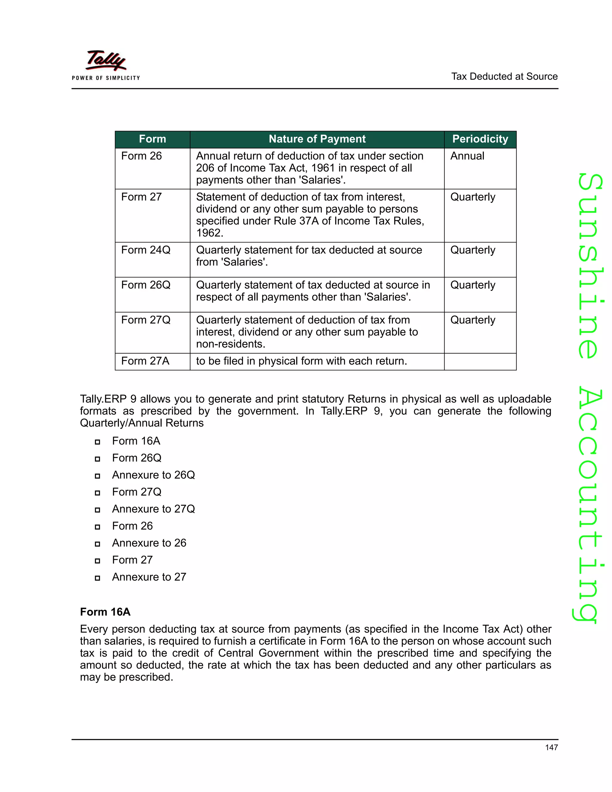 SunshineAccountingSunshineAccounting
Tax Deducted at Source
147
Tally.ERP 9 allows you to generate and print statutory Returns in physical as well as uploadable
formats as prescribed by the government. In Tally.ERP 9, you can generate the following
Quarterly/Annual Returns
Form 16A
Form 26Q
Annexure to 26Q
Form 27Q
Annexure to 27Q
Form 26
Annexure to 26
Form 27
Annexure to 27
Form 16A
Every person deducting tax at source from payments (as specified in the Income Tax Act) other
than salaries, is required to furnish a certificate in Form 16A to the person on whose account such
tax is paid to the credit of Central Government within the prescribed time and specifying the
amount so deducted, the rate at which the tax has been deducted and any other particulars as
may be prescribed.
Form Nature of Payment Periodicity
Form 26 Annual return of deduction of tax under section
206 of Income Tax Act, 1961 in respect of all
payments other than 'Salaries'.
Annual
Form 27 Statement of deduction of tax from interest,
dividend or any other sum payable to persons
specified under Rule 37A of Income Tax Rules,
1962.
Quarterly
Form 24Q Quarterly statement for tax deducted at source
from 'Salaries'.
Quarterly
Form 26Q Quarterly statement of tax deducted at source in
respect of all payments other than 'Salaries'.
Quarterly
Form 27Q Quarterly statement of deduction of tax from
interest, dividend or any other sum payable to
non-residents.
Quarterly
Form 27A to be filed in physical form with each return.
 
