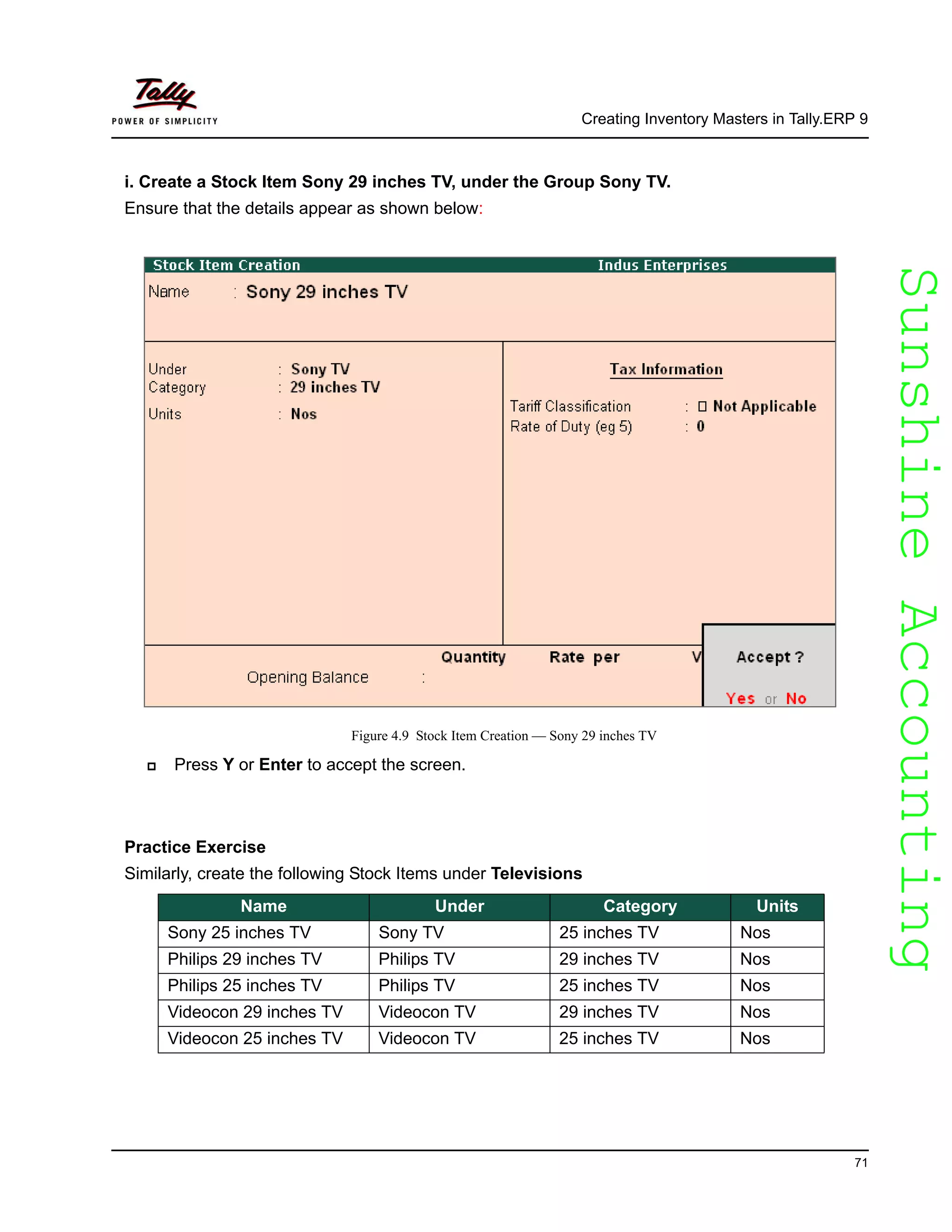 SunshineAccountingSunshineAccounting
Creating Inventory Masters in Tally.ERP 9
71
i. Create a Stock Item Sony 29 inches TV, under the Group Sony TV.
Ensure that the details appear as shown below:
Figure 4.9 Stock Item Creation — Sony 29 inches TV
Press Y or Enter to accept the screen.
Practice Exercise
Similarly, create the following Stock Items under Televisions
Name Under Category Units
Sony 25 inches TV Sony TV 25 inches TV Nos
Philips 29 inches TV Philips TV 29 inches TV Nos
Philips 25 inches TV Philips TV 25 inches TV Nos
Videocon 29 inches TV Videocon TV 29 inches TV Nos
Videocon 25 inches TV Videocon TV 25 inches TV Nos
 