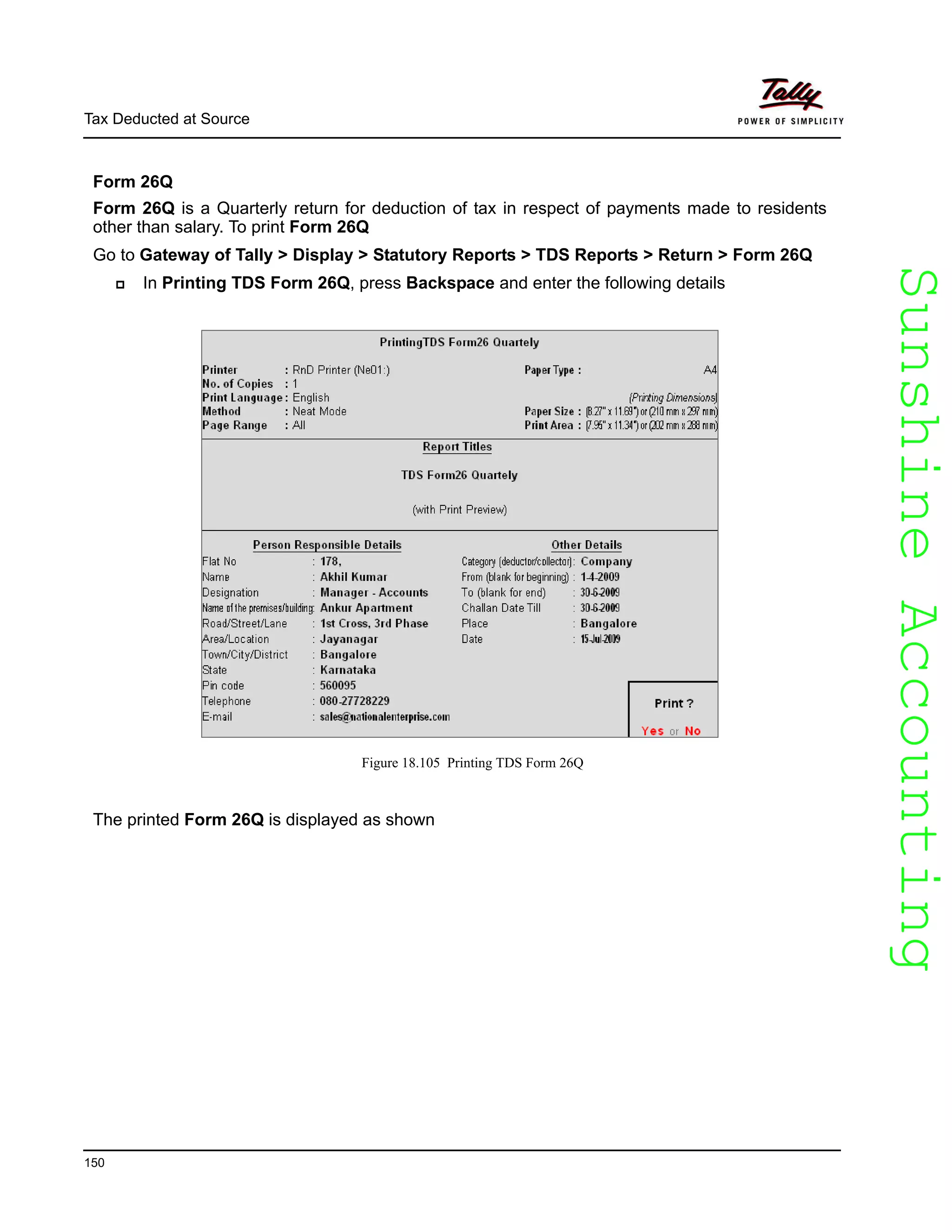 SunshineAccountingSunshineAccounting
Tax Deducted at Source
150
Form 26Q
Form 26Q is a Quarterly return for deduction of tax in respect of payments made to residents
other than salary. To print Form 26Q
Go to Gateway of Tally > Display > Statutory Reports > TDS Reports > Return > Form 26Q
In Printing TDS Form 26Q, press Backspace and enter the following details
Figure 18.105 Printing TDS Form 26Q
The printed Form 26Q is displayed as shown
 