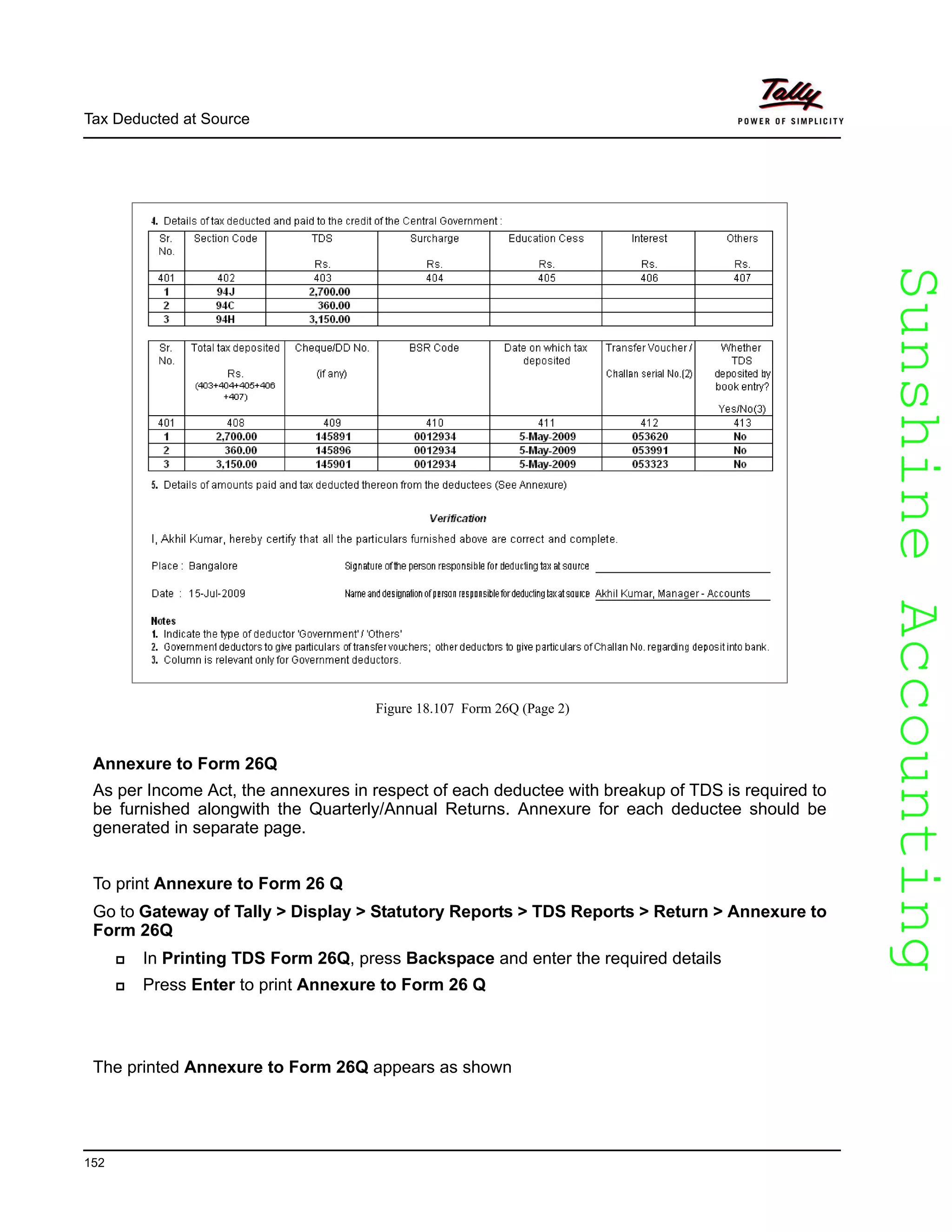 SunshineAccountingSunshineAccounting
Tax Deducted at Source
152
Figure 18.107 Form 26Q (Page 2)
Annexure to Form 26Q
As per Income Act, the annexures in respect of each deductee with breakup of TDS is required to
be furnished alongwith the Quarterly/Annual Returns. Annexure for each deductee should be
generated in separate page.
To print Annexure to Form 26 Q
Go to Gateway of Tally > Display > Statutory Reports > TDS Reports > Return > Annexure to
Form 26Q
In Printing TDS Form 26Q, press Backspace and enter the required details
Press Enter to print Annexure to Form 26 Q
The printed Annexure to Form 26Q appears as shown
 
