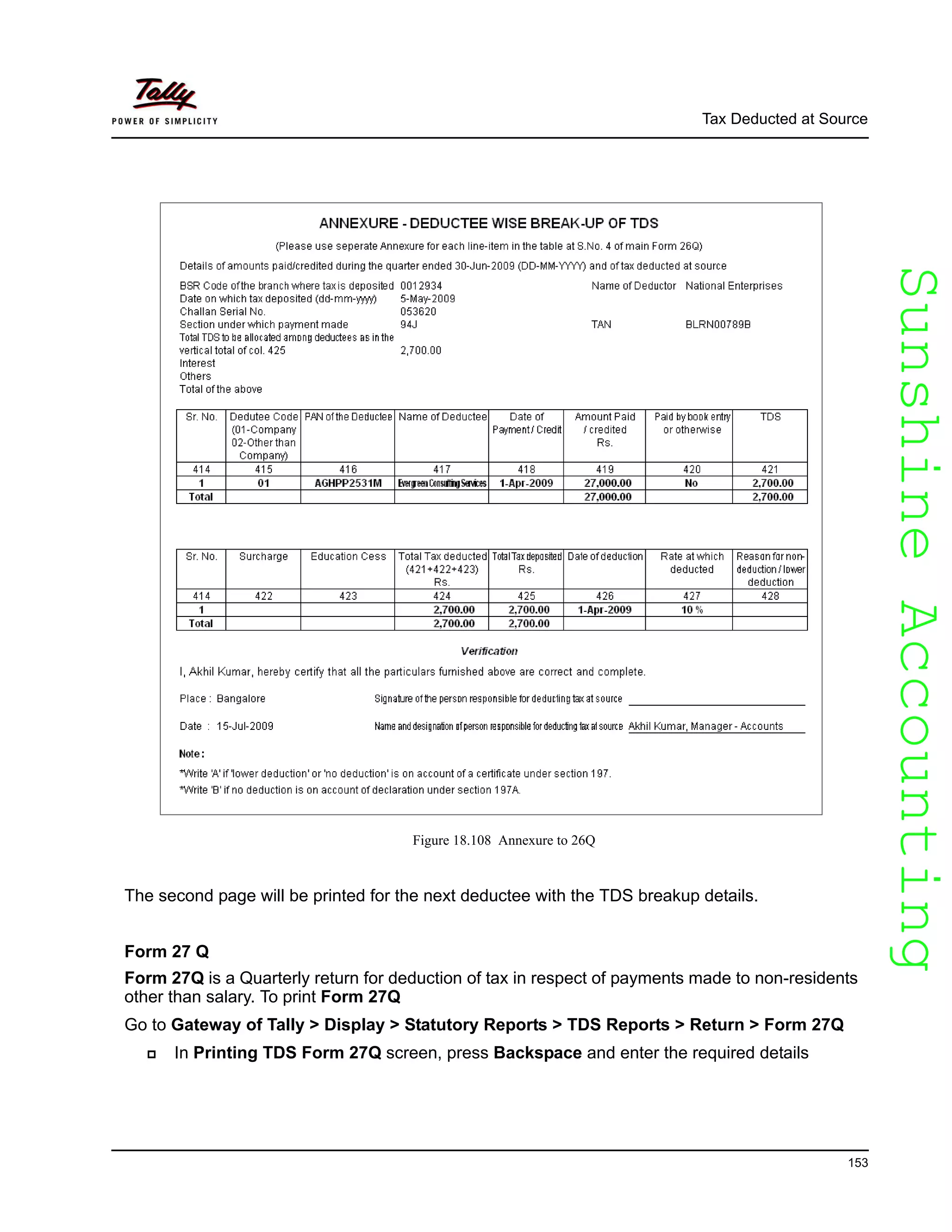 SunshineAccountingSunshineAccounting
Tax Deducted at Source
153
Figure 18.108 Annexure to 26Q
The second page will be printed for the next deductee with the TDS breakup details.
Form 27 Q
Form 27Q is a Quarterly return for deduction of tax in respect of payments made to non-residents
other than salary. To print Form 27Q
Go to Gateway of Tally > Display > Statutory Reports > TDS Reports > Return > Form 27Q
In Printing TDS Form 27Q screen, press Backspace and enter the required details
 