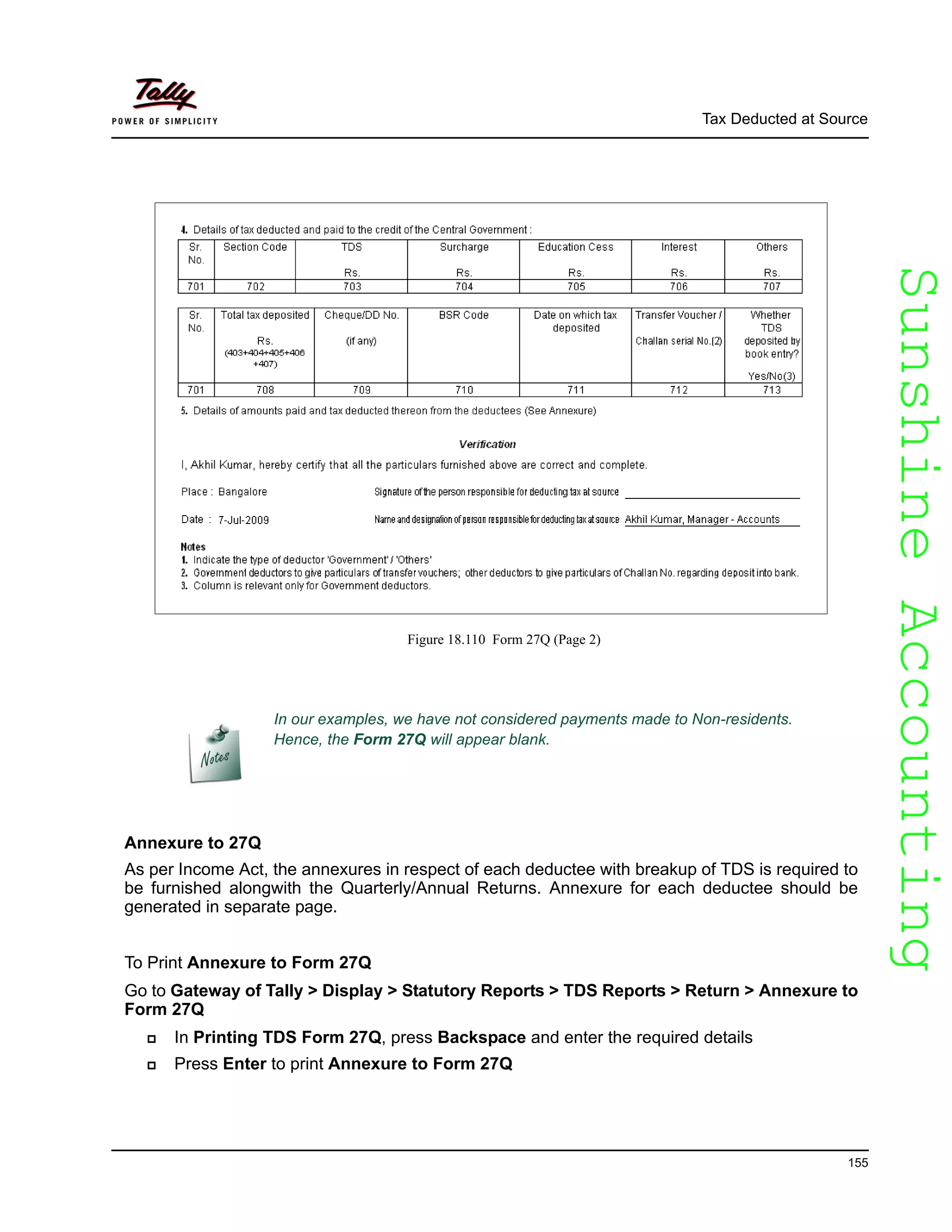 SunshineAccountingSunshineAccounting
Tax Deducted at Source
155
Figure 18.110 Form 27Q (Page 2)
Annexure to 27Q
As per Income Act, the annexures in respect of each deductee with breakup of TDS is required to
be furnished alongwith the Quarterly/Annual Returns. Annexure for each deductee should be
generated in separate page.
To Print Annexure to Form 27Q
Go to Gateway of Tally > Display > Statutory Reports > TDS Reports > Return > Annexure to
Form 27Q
In Printing TDS Form 27Q, press Backspace and enter the required details
Press Enter to print Annexure to Form 27Q
In our examples, we have not considered payments made to Non-residents.
Hence, the Form 27Q will appear blank.
 
