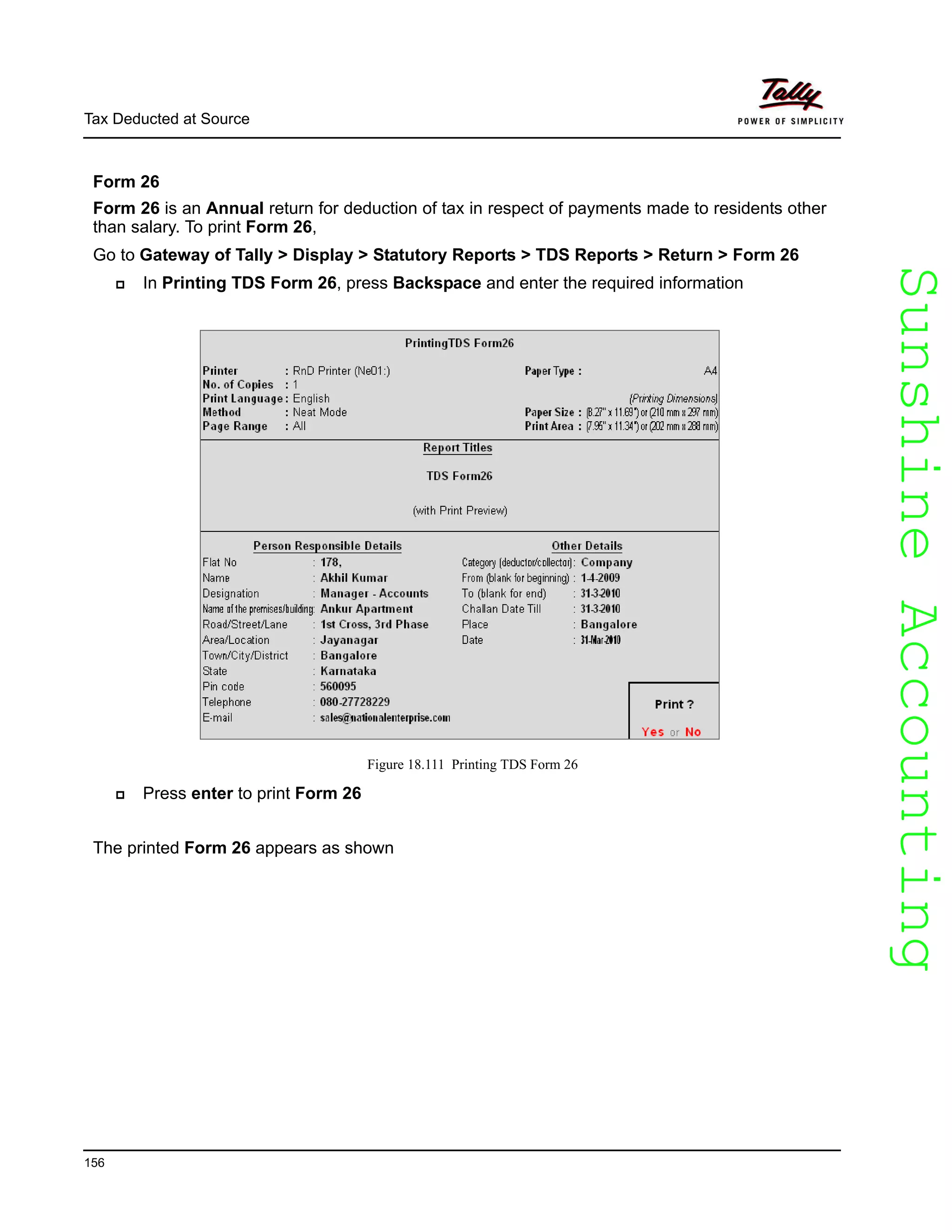 SunshineAccountingSunshineAccounting
Tax Deducted at Source
156
Form 26
Form 26 is an Annual return for deduction of tax in respect of payments made to residents other
than salary. To print Form 26,
Go to Gateway of Tally > Display > Statutory Reports > TDS Reports > Return > Form 26
In Printing TDS Form 26, press Backspace and enter the required information
Figure 18.111 Printing TDS Form 26
Press enter to print Form 26
The printed Form 26 appears as shown
 