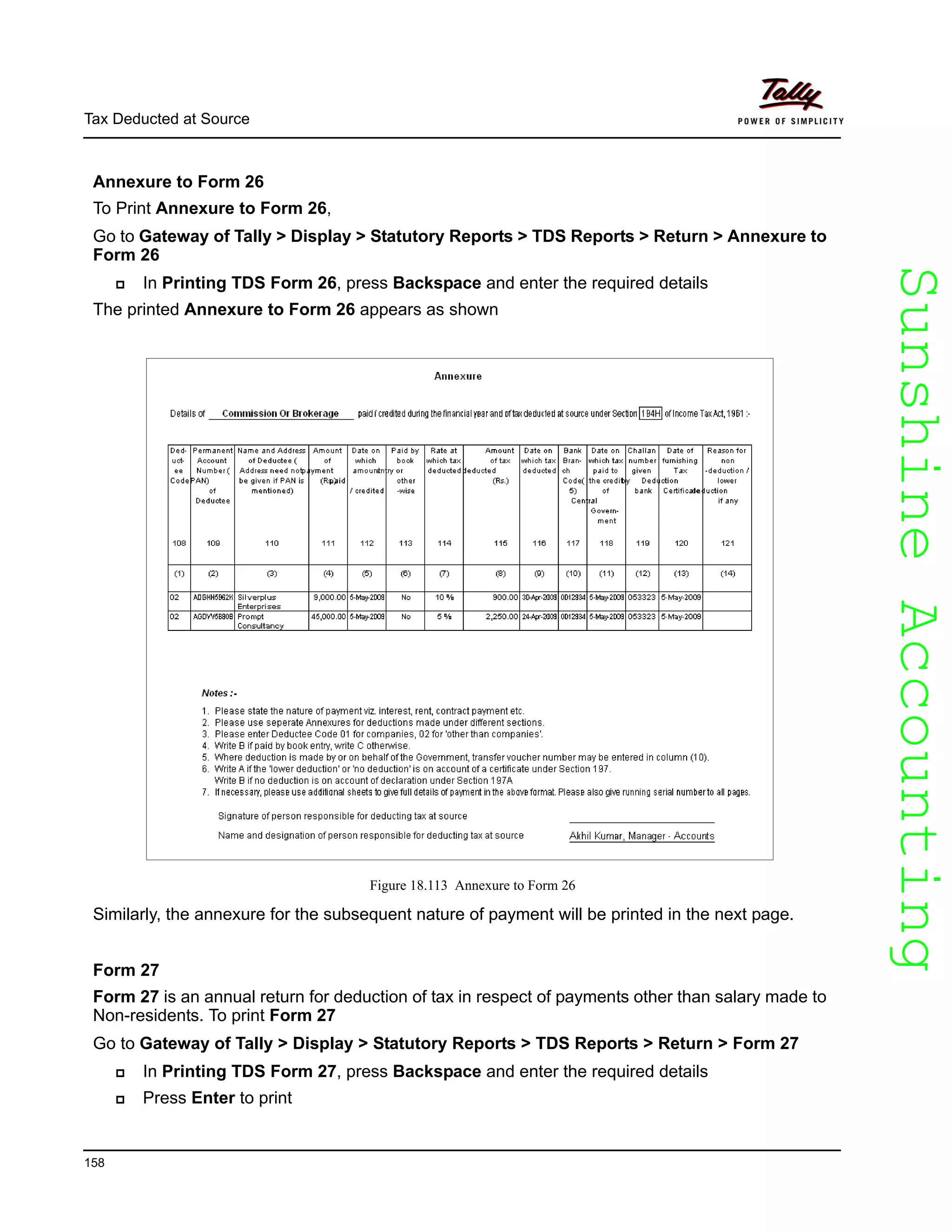 SunshineAccountingSunshineAccounting
Tax Deducted at Source
158
Annexure to Form 26
To Print Annexure to Form 26,
Go to Gateway of Tally > Display > Statutory Reports > TDS Reports > Return > Annexure to
Form 26
In Printing TDS Form 26, press Backspace and enter the required details
The printed Annexure to Form 26 appears as shown
Figure 18.113 Annexure to Form 26
Similarly, the annexure for the subsequent nature of payment will be printed in the next page.
Form 27
Form 27 is an annual return for deduction of tax in respect of payments other than salary made to
Non-residents. To print Form 27
Go to Gateway of Tally > Display > Statutory Reports > TDS Reports > Return > Form 27
In Printing TDS Form 27, press Backspace and enter the required details
Press Enter to print
 