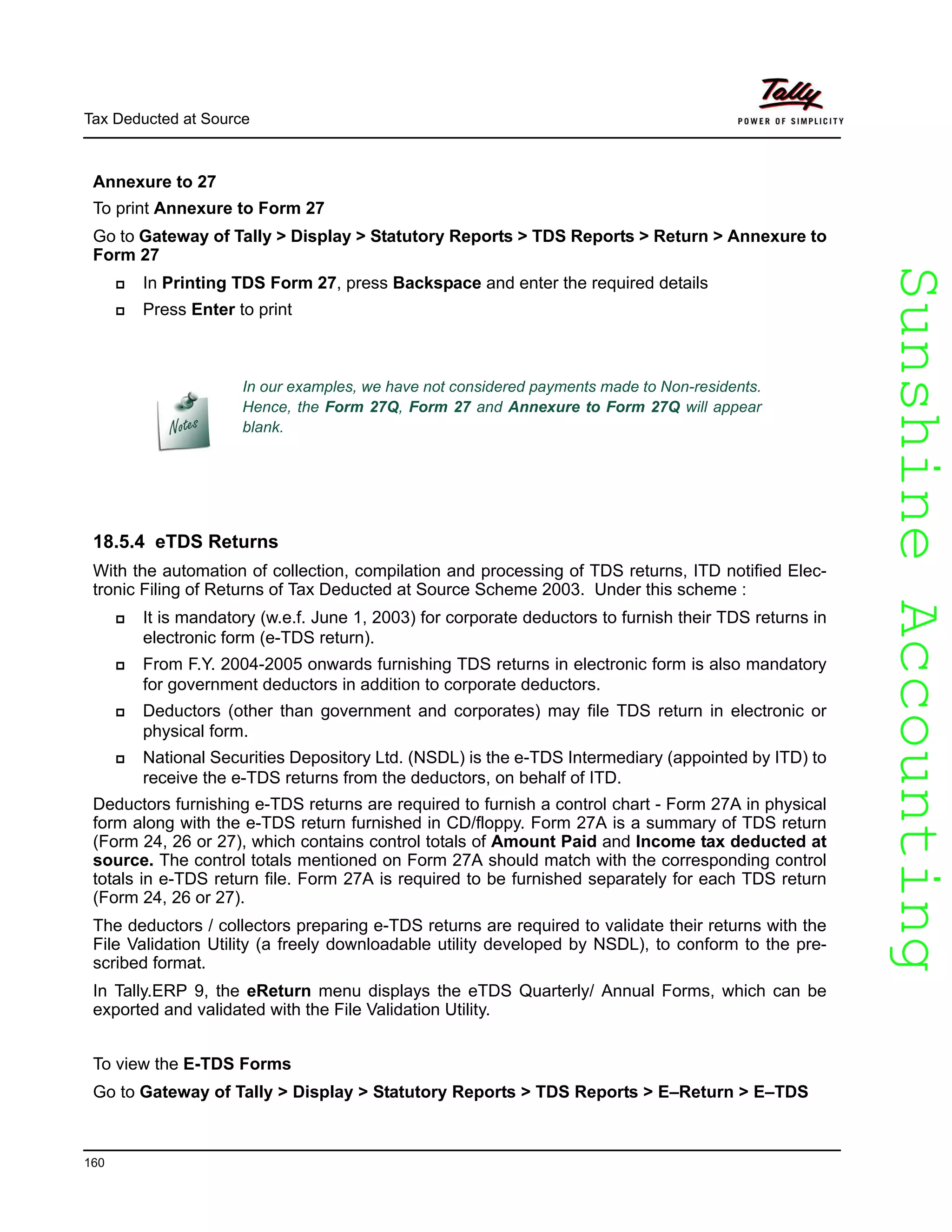 SunshineAccountingSunshineAccounting
Tax Deducted at Source
160
Annexure to 27
To print Annexure to Form 27
Go to Gateway of Tally > Display > Statutory Reports > TDS Reports > Return > Annexure to
Form 27
In Printing TDS Form 27, press Backspace and enter the required details
Press Enter to print
18.5.4 eTDS Returns
With the automation of collection, compilation and processing of TDS returns, ITD notified Elec-
tronic Filing of Returns of Tax Deducted at Source Scheme 2003. Under this scheme :
It is mandatory (w.e.f. June 1, 2003) for corporate deductors to furnish their TDS returns in
electronic form (e-TDS return).
From F.Y. 2004-2005 onwards furnishing TDS returns in electronic form is also mandatory
for government deductors in addition to corporate deductors.
Deductors (other than government and corporates) may file TDS return in electronic or
physical form.
National Securities Depository Ltd. (NSDL) is the e-TDS Intermediary (appointed by ITD) to
receive the e-TDS returns from the deductors, on behalf of ITD.
Deductors furnishing e-TDS returns are required to furnish a control chart - Form 27A in physical
form along with the e-TDS return furnished in CD/floppy. Form 27A is a summary of TDS return
(Form 24, 26 or 27), which contains control totals of Amount Paid and Income tax deducted at
source. The control totals mentioned on Form 27A should match with the corresponding control
totals in e-TDS return file. Form 27A is required to be furnished separately for each TDS return
(Form 24, 26 or 27).
The deductors / collectors preparing e-TDS returns are required to validate their returns with the
File Validation Utility (a freely downloadable utility developed by NSDL), to conform to the pre-
scribed format.
In Tally.ERP 9, the eReturn menu displays the eTDS Quarterly/ Annual Forms, which can be
exported and validated with the File Validation Utility.
To view the E-TDS Forms
Go to Gateway of Tally > Display > Statutory Reports > TDS Reports > E–Return > E–TDS
In our examples, we have not considered payments made to Non-residents.
Hence, the Form 27Q, Form 27 and Annexure to Form 27Q will appear
blank.
 