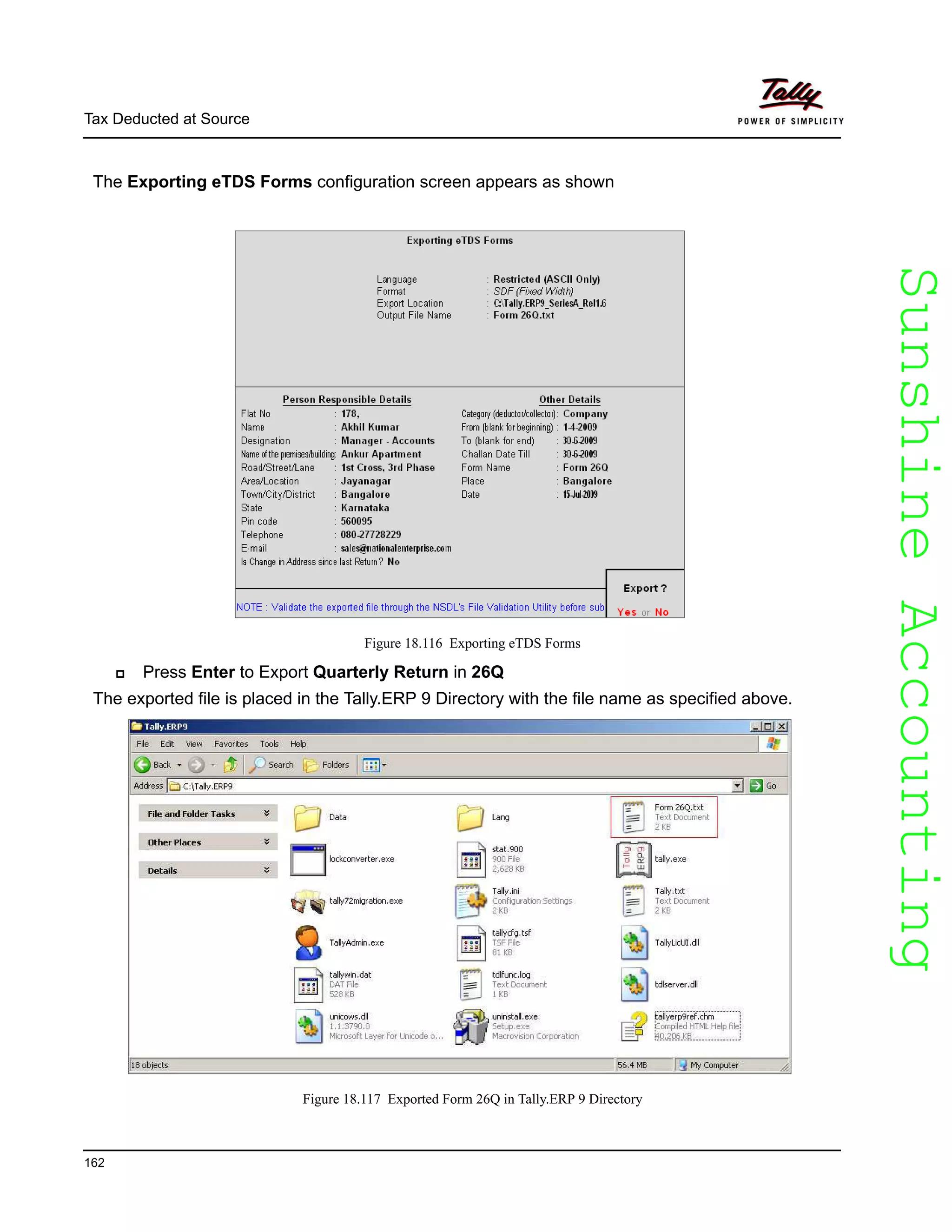 SunshineAccountingSunshineAccounting
Tax Deducted at Source
162
The Exporting eTDS Forms configuration screen appears as shown
Figure 18.116 Exporting eTDS Forms
Press Enter to Export Quarterly Return in 26Q
The exported file is placed in the Tally.ERP 9 Directory with the file name as specified above.
Figure 18.117 Exported Form 26Q in Tally.ERP 9 Directory
 