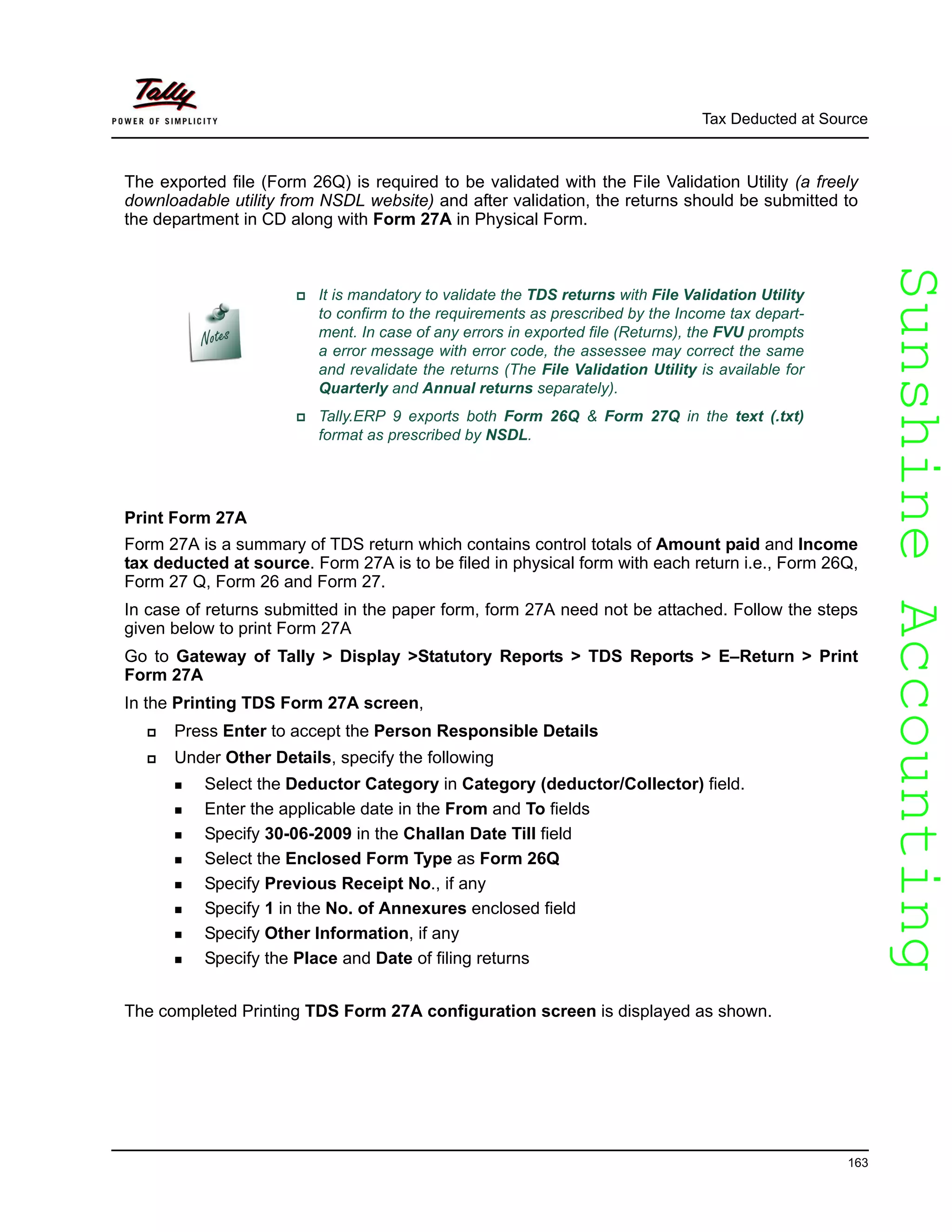 SunshineAccountingSunshineAccounting
Tax Deducted at Source
163
The exported file (Form 26Q) is required to be validated with the File Validation Utility (a freely
downloadable utility from NSDL website) and after validation, the returns should be submitted to
the department in CD along with Form 27A in Physical Form.
Print Form 27A
Form 27A is a summary of TDS return which contains control totals of Amount paid and Income
tax deducted at source. Form 27A is to be filed in physical form with each return i.e., Form 26Q,
Form 27 Q, Form 26 and Form 27.
In case of returns submitted in the paper form, form 27A need not be attached. Follow the steps
given below to print Form 27A
Go to Gateway of Tally > Display >Statutory Reports > TDS Reports > E–Return > Print
Form 27A
In the Printing TDS Form 27A screen,
Press Enter to accept the Person Responsible Details
Under Other Details, specify the following
Select the Deductor Category in Category (deductor/Collector) field.
Enter the applicable date in the From and To fields
Specify 30-06-2009 in the Challan Date Till field
Select the Enclosed Form Type as Form 26Q
Specify Previous Receipt No., if any
Specify 1 in the No. of Annexures enclosed field
Specify Other Information, if any
Specify the Place and Date of filing returns
The completed Printing TDS Form 27A configuration screen is displayed as shown.
It is mandatory to validate the TDS returns with File Validation Utility
to confirm to the requirements as prescribed by the Income tax depart-
ment. In case of any errors in exported file (Returns), the FVU prompts
a error message with error code, the assessee may correct the same
and revalidate the returns (The File Validation Utility is available for
Quarterly and Annual returns separately).
Tally.ERP 9 exports both Form 26Q & Form 27Q in the text (.txt)
format as prescribed by NSDL.
 