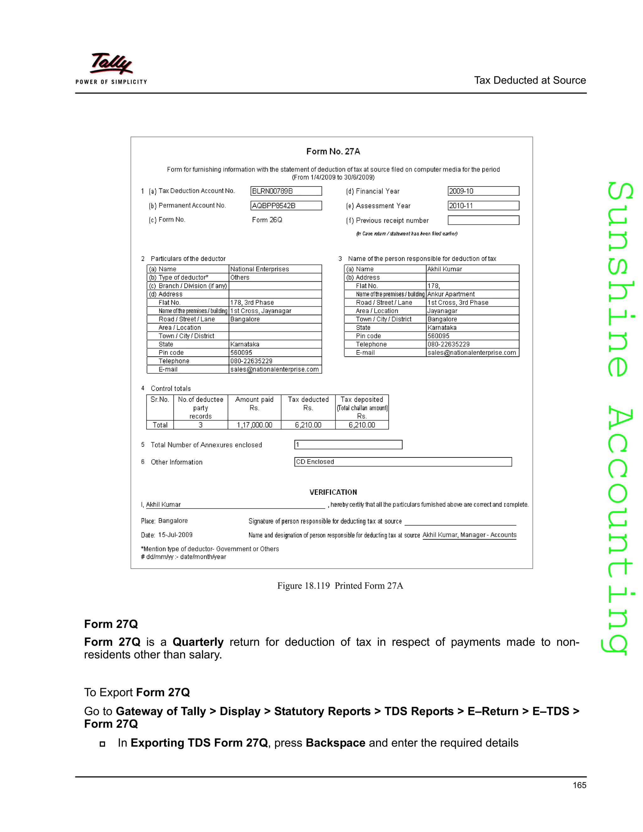 SunshineAccountingSunshineAccounting
Tax Deducted at Source
165
Figure 18.119 Printed Form 27A
Form 27Q
Form 27Q is a Quarterly return for deduction of tax in respect of payments made to non-
residents other than salary.
To Export Form 27Q
Go to Gateway of Tally > Display > Statutory Reports > TDS Reports > E–Return > E–TDS >
Form 27Q
In Exporting TDS Form 27Q, press Backspace and enter the required details
 