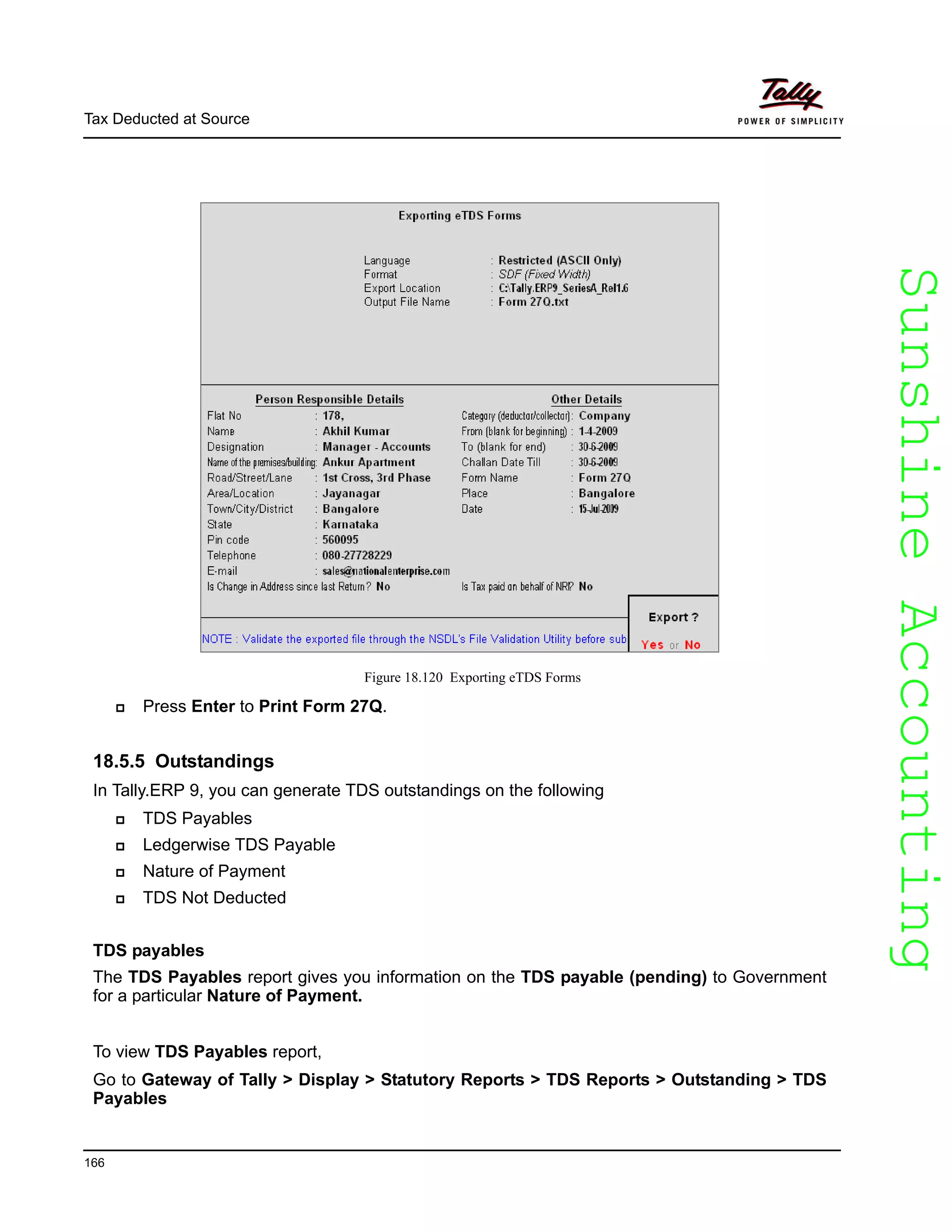 SunshineAccountingSunshineAccounting
Tax Deducted at Source
166
Figure 18.120 Exporting eTDS Forms
Press Enter to Print Form 27Q.
18.5.5 Outstandings
In Tally.ERP 9, you can generate TDS outstandings on the following
TDS Payables
Ledgerwise TDS Payable
Nature of Payment
TDS Not Deducted
TDS payables
The TDS Payables report gives you information on the TDS payable (pending) to Government
for a particular Nature of Payment.
To view TDS Payables report,
Go to Gateway of Tally > Display > Statutory Reports > TDS Reports > Outstanding > TDS
Payables
 