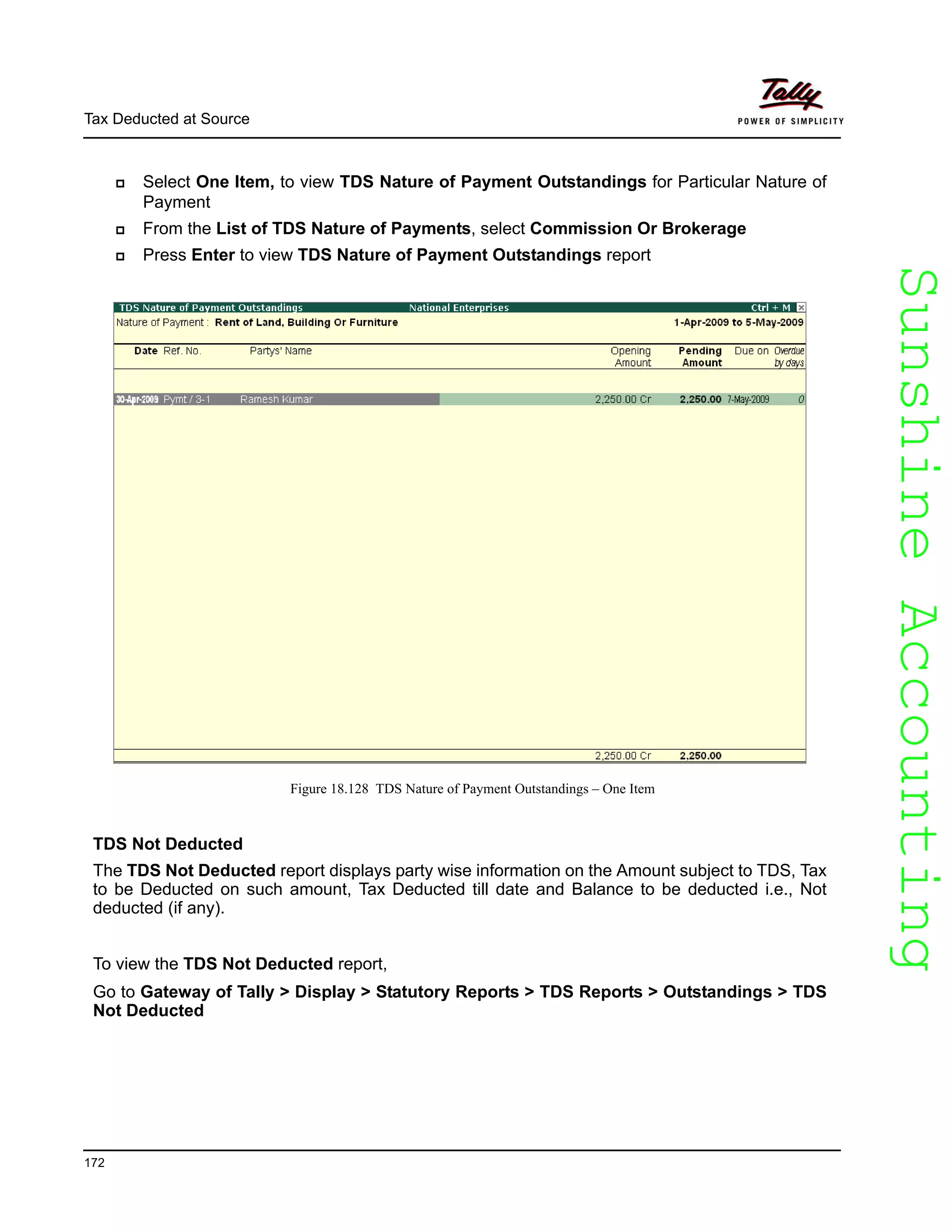 SunshineAccountingSunshineAccounting
Tax Deducted at Source
172
Select One Item, to view TDS Nature of Payment Outstandings for Particular Nature of
Payment
From the List of TDS Nature of Payments, select Commission Or Brokerage
Press Enter to view TDS Nature of Payment Outstandings report
Figure 18.128 TDS Nature of Payment Outstandings – One Item
TDS Not Deducted
The TDS Not Deducted report displays party wise information on the Amount subject to TDS, Tax
to be Deducted on such amount, Tax Deducted till date and Balance to be deducted i.e., Not
deducted (if any).
To view the TDS Not Deducted report,
Go to Gateway of Tally > Display > Statutory Reports > TDS Reports > Outstandings > TDS
Not Deducted
 